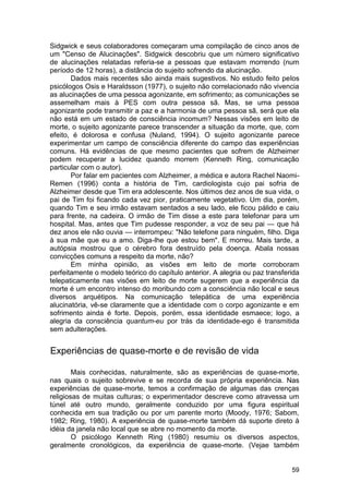 Sidgwick e seus colaboradores começaram uma compilação de cinco anos de
um "Censo de Alucinações". Sidgwick descobriu que um número significativo
de alucinações relatadas referia-se a pessoas que estavam morrendo (num
período de 12 horas), a distância do sujeito sofrendo da alucinação.
       Dados mais recentes são ainda mais sugestivos. No estudo feito pelos
psicólogos Osis e Haraldsson (1977), o sujeito não correlacionado não vivencia
as alucinações de uma pessoa agonizante, em sofrimento; as comunicações se
assemelham mais à PES com outra pessoa sã. Mas, se uma pessoa
agonizante pode transmitir a paz e a harmonia de uma pessoa sã, será que ela
não está em um estado de consciência incomum? Nessas visões em leito de
morte, o sujeito agonizante parece transcender a situação da morte, que, com
efeito, é dolorosa e confusa (Nuland, 1994). O sujeito agonizante parece
experimentar um campo de consciência diferente do campo das experiências
comuns. Há evidências de que mesmo pacientes que sofrem de Alzheimer
podem recuperar a lucidez quando morrem (Kenneth Ring, comunicação
particular com o autor).
       Por falar em pacientes com Alzheimer, a médica e autora Rachel Naomi-
Remen (1996) conta a história de Tim, cardiologista cujo pai sofria de
Alzheimer desde que Tim era adolescente. Nos últimos dez anos de sua vida, o
pai de Tim foi ficando cada vez pior, praticamente vegetativo. Um dia, porém,
quando Tim e seu irmão estavam sentados a seu lado, ele ficou pálido e caiu
para frente, na cadeira. O irmão de Tim disse a este para telefonar para um
hospital. Mas, antes que Tim pudesse responder, a voz de seu pai — que há
dez anos ele não ouvia — interrompeu: "Não telefone para ninguém, filho. Diga
à sua mãe que eu a amo. Diga-lhe que estou bem". E morreu. Mais tarde, a
autópsia mostrou que o cérebro fora destruído pela doença. Abala nossas
convicções comuns a respeito da morte, não?
       Em minha opinião, as visões em leito de morte corroboram
perfeitamente o modelo teórico do capítulo anterior. A alegria ou paz transferida
telepaticamente nas visões em leito de morte sugerem que a experiência da
morte é um encontro intenso do moribundo com a consciência não local e seus
diversos arquétipos. Na comunicação telepática de uma experiência
alucinatória, vê-se claramente que a identidade com o corpo agonizante e em
sofrimento ainda é forte. Depois, porém, essa identidade esmaece; logo, a
alegria da consciência quantum-eu por trás da identidade-ego é transmitida
sem adulterações.


Experiências de quase-morte e de revisão de vida

        Mais conhecidas, naturalmente, são as experiências de quase-morte,
nas quais o sujeito sobrevive e se recorda de sua própria experiência. Nas
experiências de quase-morte, temos a confirmação de algumas das crenças
religiosas de muitas culturas; o experimentador descreve como atravessa um
túnel até outro mundo, geralmente conduzido por uma figura espiritual
conhecida em sua tradição ou por um parente morto (Moody, 1976; Sabom,
1982; Ring, 1980). A experiência de quase-morte também dá suporte direto à
idéia da janela não local que se abre no momento da morte.
        O psicólogo Kenneth Ring (1980) resumiu os diversos aspectos,
geralmente cronológicos, da experiência de quase-morte. (Vejae também


                                                                              59
 