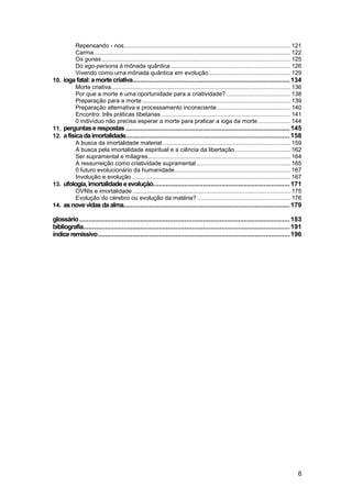 Repensando - nos ...................................................................................................... 121
            Carma ........................................................................................................................ 122
            Os gunas .................................................................................................................... 125
            Do ego-persona à mônada quântica ......................................................................... 126
            Vivendo como uma mônada quântica em evolução .................................................. 129
10. ioga fatal: a morte criativa..................................................................................... 134
          Morte criativa.............................................................................................................. 136
          Por que a morte é uma oportunidade para a criatividade? ....................................... 138
          Preparação para a morte ........................................................................................... 139
          Preparação alternativa e processamento inconsciente ............................................. 140
          Encontro: três práticas tibetanas ............................................................................... 141
          0 indivíduo não precisa esperar a morte para praticar a ioga da morte .................... 144
11. perguntas e respostas ......................................................................................... 145
12. a física da imortalidade......................................................................................... 158
          A busca da imortalidade material .............................................................................. 159
          A busca pela imortalidade espiritual e a ciência da libertação .................................. 162
          Ser supramental e milagres ....................................................................................... 164
          A ressurreição como criatividade supramental .......................................................... 165
          0 futuro evolucionário da humanidade ....................................................................... 167
          Involução e evolução ................................................................................................. 167
13. ufologia, imortalidade e evolução.......................................................................... 171
          OVNIs e imortalidade ................................................................................................. 175
          Evolução do cérebro ou evolução da matéria? ......................................................... 176
14. as nove vidas da alma.......................................................................................... 179

glossário .................................................................................................................. 183
bibliografia................................................................................................................ 191
índice remissivo ........................................................................................................ 196




                                                                                                                                            6
 