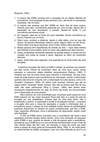 Rinpoche, 1993.)

1. A maioria das EQMs começa com a sensação de um estado alterado de
   consciência. Uma sensação de paz permeia o ser, não há dor ou sensações
   corpóreas, não há medo.
2. A maioria das pessoas que têm EQMs se vêem fora de seus corpos,
   olhando para eles, normalmente passando por uma cirurgia. Alguns têm a
   impressão de que atravessam a parede. Sentem-se leves, e sua
   consciência permanece lúcida.
3. Em seguida, vêem-se no limiar de outra realidade; tomam consciência do
   escuro. Passam por um túnel.
4. Vêem luzes, primeiro a distância, depois à volta delas, uma luz que não
   ofusca, de grande intensidade, beleza e amor. Alguns vêem um ser de luz.
   Outros vêem uma figura espiritual, como Cristo. Outros vêem parentes.
5. Muitas pessoas têm experiências de revisão da vida — suas vidas inteiras
   são exibidas e seus papéis, bons ou maus, são julgados por elas mesmas.
6. Várias contemplam ambientes celestiais de grande beleza, e sentem-se em
   unidade com todas as coisas e seres. Algumas se vêem em ambientes
   infernais.
7. Agora, dizem-lhes para regressar. Sua experiência na Terra ainda não está
   completa.

     A abertura da janela não local na EQM é notável. As pessoas que passam
por elas (como vítimas de acidentes) vêem de cima seus corpos sendo
operados e costumam relatar detalhes extraordinários (Sabom, 1982). É
evidente que não há sinais locais para transmitir a informação. De que outro
modo se pode explicar essa transferência de informação, exceto a observação
quântica não local em conjunto com a observação de outra pessoa, como a do
cirurgião? (Goswami, 1993). Os dados mais recentes mostram que até os
cegos podem "enxergar" dessa maneira; eles não se limitam pelo fato de sua
visão não estar operacional (Ring e Cooper, 1995); eles devem estar
enxergando telepaticamente (ou seja, de forma não local), em sincronicidade
com a observação de outra pessoa.
       Não é preciso ver uma contradição aqui, só porque quem passa por uma
EQM costuma ver seu corpo enquanto flutua pelo teto, e o ponto de vista do
cirurgião (ou dos assistentes), embora seja de cima para baixo, não é
exatamente o mesmo. A explicação é similar à da telepatia mental — enquanto
o cirurgião olha para a mesa de operações e recebe a informação real, a
consciência causa o colapso de uma realidade similar dentre as possibilidades
quânticas disponíveis no cérebro do sujeito correlacionado, que tem a EQM.
Logo, pequenas diferenças, como a perspectiva da observação, podem surgir
com facilidade.
       O fato de EQMs serem encontros com a consciência não local e seus
arquétipos promana desses dados diretos. Uma nova dimensão da pesquisa
sobre EQMs é que, quando se estuda a vida da pessoa após a experiência,
percebe-se que a EQM levou-a a uma profunda transformação no seu modo de
vida. Muitas delas não têm mais, por exemplo, o medo da morte que paira
sobre a psique da maior parte da humanidade (Ring, 1992). E, de modo geral,
os sobreviventes de EQMs conseguem viver uma vida dedicada ao amor e ao

                                                                          60
 