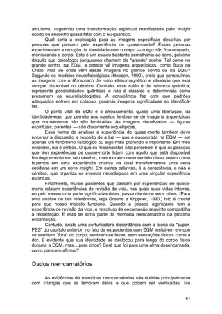 altruísmo, sugerindo uma transformação espiritual manifestada pelo insight
obtido no encontro quase fatal com o eu-quântico.
        Qual seria a explicação para as imagens específicas descritas por
pessoas que passam pela experiência de quase-morte? Essas pessoas
experimentam a redução da identidade com o corpo — o ego não fica ocupado,
monitorando o corpo. Este é um estado bastante semelhante ao sono, próximo
daquilo que psicólogos junguianos chamam de "grande" sonho. Tal como no
grande sonho, na EQM, a pessoa vê imagens arquetípicas, como Buda ou
Cristo, mas de onde vêm essas imagens no grande sonho ou na EQM?
Segundo os modelos neurofisiológicos (Hobson, 1990), creio que construímos
as imagens com o Rorschach de ruído eletromagnético e aleatório que está
sempre disponível no cérebro. Contudo, esse ruído é de natureza quântica;
representa possibilidades quânticas e não é clássico e determinista como
presumem os neurofisiologistas. A consciência faz com que padrões
adequados entrem em colapso, gerando imagens significativas ao identificá-
las.
        O ponto vital da EQM é o afrouxamento, quase uma libertação, da
identidade-ego, que permite aos sujeitos lembrar-se de imagens arquetípicas
que normalmente não são lembradas. As imagens visualizadas — figuras
espirituais, parentes — são claramente arquetípicas.
        Essa forma de analisar a experiência de quase-morte também deve
encerrar a discussão a respeito de a luz — que é encontrada na EQM — ser
apenas um fenômeno fisiológico ou algo mais profundo e importante. Em meu
entender, ela é ambos. O que os materialistas não percebem é que as pessoas
que têm experiências de quase-morte lidam com aquilo que está disponível
fisiologicamente em seu cérebro, mas extraem novo sentido disso, assim como
fazemos em uma experiência criativa na qual transformamos uma cena
cotidiana em um novo insight. Em outras palavras, é a consciência, e não o
cérebro, que organiza os eventos neurológicos em uma singular experiência
espiritual.
        Finalmente, muitos pacientes que passam por experiências de quase-
morte relatam experiências de revisão da vida, nas quais suas vidas inteiras,
ou pelo menos uma parte significativa delas, passa diante de seus olhos. (Para
uma análise de tais referências, veja Greene e Krippner, 1990.) Isto é crucial
para que nosso modelo funcione. Quando a pessoa agonizante tem a
experiência de revisão da vida, o nascituro da encarnação seguinte compartilha
a recordação. E esta se torna parte da memória reencarnatória da próxima
encarnação.
        Contudo, existe uma perturbadora discordância com a teoria da "super-
PES" do capítulo anterior, no fato de os pacientes com EQM insistirem em que
se sentiram "fora" do corpo; sentiram-se leves, sem sensações físicas como a
dor. É evidente que sua identidade se deslocou para longe do corpo físico
durante a EQM, mas... para onde? Será que foi para uma alma desencarnada,
como parecem afirmar?


Dados reencarnatórios

     As evidências de memórias reencarnatórias são obtidas principalmente
com crianças que se lembram delas e que podem ser verificadas. Ian


                                                                           61
 