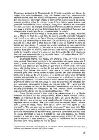 Stevenson, psiquiatra da Universidade de Virgínia, acumulou um banco de
dados com aproximadamente duas mil dessas memórias, supostamente
reencarnatórias, que têm muitas características que podem ser constatadas. 1
Em alguns casos, Stevenson chegou a acompanhar as crianças até as aldeias
onde teriam vivido antes. As crianças nunca tinham visitado essas aldeias, mas
pareciam familiarizadas com o cenário e conseguiram identificar as casas onde
viveram. Às vezes, as crianças identificavam membros da família anterior. Em
um caso, a criança se lembrou do local onde havia escondido dinheiro em sua
vida passada, e o dinheiro foi encontrado no lugar recordado.
       Stevenson não foi o único a reunir dados assim. Há o caso, estudado
por L. Hearn, no final do século XIX, do menino japonês chamado Katsugoro
que, com 8 anos, afirmou ser Tozo, filho de um fazendeiro de outra aldeia, em
uma vida que teria tido alguns anos antes. Ele disse ainda que seu pai morrera
quando ele estava com 5 anos naquela vida, e que ele mesmo morrera de
varíola um ano depois. A criança deu muitos detalhes de seu nascimento
anterior, como, por exemplo, a descrição de seus pais e da casa onde viveram.
Quando Katsugoro foi levado à aldeia de sua vida anterior, conseguiu, sem a
ajuda de ninguém, encontrar a casa em que teria vivido. No total, dezesseis
itens de sua recordação de vida passada foram confirmados (Hearn, 1897).
(Veja também Stevenson, 1961.)
       Swarnalata Mishra, que nasceu em Shahpur, Índia, em 1948, é outro
caso notável. Swarnalata começou a ter recordações de outras vidas aos 5
anos, quando, em uma viagem a uma cidade próxima, pediu subitamente ao
motorista que seguisse "por aquela rua" que levava à "minha casa". Por vários
anos, ela relatou coisas e eventos de sua vida anterior como uma menina
chamada Biya Pathak, descrevendo sua casa e o carro da família (algo
incomum para uma família indiana daquela época). Em dado momento, ela
conheceu a esposa de um professor e a identificou como uma conhecida
daquela vida passada, recordando um casamento ao qual teriam ido juntas. A
esposa do professor confirmou o fato e muitas outras declarações feitas por
Swarnalata sobre sua vida como Biya. O caso de Swarnalata foi estudado por
um renomado pesquisador indiano da reencarnação, Dr. Hemendranath
Banerjee, e depois também por Ian Stevenson, sendo que muitos itens de sua
enorme parafernália de lembranças da vida anterior foram confirmados,
especialmente a longa lista de conhecidos (Stevenson, 1974).
       Outra história notável e comprovada de reencarnação é a de Nicola
Wheater, estudada por dois pesquisadores, Peter e Mary Harrison (1983).
Nicola se recordava de sua vida passada como um garoto chamado John
Henry Benson, que vivera em uma cidadezinha de Yorkshire, Inglaterra, na
segunda metade do século XIX (cem anos antes de Nicola). Quando estava
com 2 anos de idade, Nicola dizia coisas como: "Por que agora eu sou
menina?" e "Por que não sou um garoto como antes?" para seus pais. Não
tardou para que a menina se lembrasse de muitas outras coisas sobre sua vida
passada, expressando-as de maneira tão coerente e consistente, que sua mãe
se sentiu compelida a levá-la à cidade de sua vida passada. Lá, Nicola
conduziu a mãe até a casa onde tinha vivido no século anterior. E, para seu
grande espanto, a mãe encontrou o registro do nascimento de um menino
chamado John Henry Benson no livro da igreja.

1
 Aparentemente, Stevenson está escrevendo um livro em vários volumes, apresentando tais dados. Até o
momento em que escrevo, tais livros não foram publicados.


                                                                                                 62
 