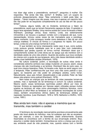 nos dizer algo sobre a preexistência, senhora?", perguntou à mulher. Ela
respondeu: "Ele ainda não fala, senhor". E Shelley, com um suspiro de
profundo desapontamento, disse: "Mas certamente o bebê pode falar, se
desejar... Talvez imagine que não possa, mas isso é apenas um capricho tolo.
Ele não pode ter se esquecido completamente do uso da fala em tão pouco
tempo".
       Todavia, alguns bebês, até no Ocidente, lembram-se e falam da
preexistência, assim que se tornam fisicamente capazes de falar. O episódio a
seguir teria agradado Shelley. Uma menina autista de 5 anos foi levada a Helen
Wambach, psicóloga clínica. Essa menina, Linda, era extremamente
introvertida e se recusou a qualquer contato com a terapeuta até que, numa
representação, brincou varias vezes de dar mamadeira para a psicóloga.
Nesse momento, Linda conseguiu revelar como detestava o fato de ser uma
criança indefesa. O vínculo se formou e o progresso foi rápido. Em pouco
tempo, Linda era uma criança normal de 5 anos.
       O que também se torna interessante neste caso é que, como autista,
Linda possuía grande habilidade para ler e para lidar com matemática,
habilidades que perdeu quando se tornou normal. Wambach disse que o
comportamento autista de Linda deveu-se ao apego que ela manteve com a
identidade adulta de uma vida anterior. Quando ela aceitou sua nova condição
de criança com a ajuda de sua terapeuta, abriu mão dessa identidade adulta e
perdeu suas habilidades adultas (Wambach, 1978).
       Na cultura ocidental, porém, a recordação de outras vidas ainda é
considerada estranha (embora isso esteja mudando um pouco); assim, essas
crianças não são incentivadas a se lembrar. Wambach fala de outro caso, no
qual uma criança hiperativa, Peter, foi levada a ela. Após se sentir seguro com
a terapeuta, Peter confidenciou-lhe que teve uma vida como policial e que,
agora, se ressentia por não poder ter privilégios adultos, como fumar.
Naturalmente, seus pais tinham desestimulado e até proibido Peter de falar
dessa vida anterior como policial (Wambach, 1978).
       Nem todas as crianças que se lembram de vidas passadas tornam-se
autistas, mas a repressão de tal lembrança é comum na cultura ocidental.
Mesmo assim, essas lembranças reprimidas podem aflorar por meio de
hipnose. Embora as regressões por hipnose sejam criticadas porque muitos
sujeitos se lembram de vidas como personagens históricos famosos, como
Cleópatra (é difícil filtrar as fantasias e as verdadeiras recordações de outras
vidas), também encontramos ótimos dados de lembranças obtidas por
regressão hipnótica. (Leia Wambach, 1978 e 1979; Netherton e Shiffrin, 1978;
Lucas, 1993.)


Mas ainda tem mais: não é apenas a memória que se
transmite, mas também o caráter

       O fenômeno da recordação reencarnatória acontece provavelmente pela
janela não local aberta do indivíduo, mas há sutilezas que não se encaixam.
Veja, por exemplo, o caso de Swarnalata, citado anteriormente. Quando
Swarnalata se encontrava com a família de sua encarnação anterior, Biya,
assumia o caráter desta também. Comportava-se como a criança que era em
seu ambiente usual da vida presente, mas, quando estava com a família


                                                                             64
 
