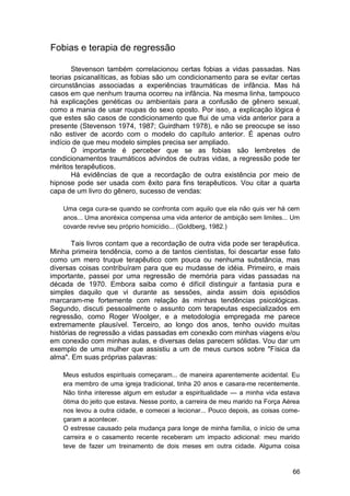 Fobias e terapia de regressão

       Stevenson também correlacionou certas fobias a vidas passadas. Nas
teorias psicanalíticas, as fobias são um condicionamento para se evitar certas
circunstâncias associadas a experiências traumáticas de infância. Mas há
casos em que nenhum trauma ocorreu na infância. Na mesma linha, tampouco
há explicações genéticas ou ambientais para a confusão de gênero sexual,
como a mania de usar roupas do sexo oposto. Por isso, a explicação lógica é
que estes são casos de condicionamento que flui de uma vida anterior para a
presente (Stevenson 1974, 1987; Guirdham 1978), e não se preocupe se isso
não estiver de acordo com o modelo do capítulo anterior. É apenas outro
indício de que meu modelo simples precisa ser ampliado.
       O importante é perceber que se as fobias são lembretes de
condicionamentos traumáticos advindos de outras vidas, a regressão pode ter
méritos terapêuticos.
       Há evidências de que a recordação de outra existência por meio de
hipnose pode ser usada com êxito para fins terapêuticos. Vou citar a quarta
capa de um livro do gênero, sucesso de vendas:

    Uma cega cura-se quando se confronta com aquilo que ela não quis ver há cem
    anos... Uma anoréxica compensa uma vida anterior de ambição sem limites... Um
    covarde revive seu próprio homicídio... (Goldberg, 1982.)

        Tais livros contam que a recordação de outra vida pode ser terapêutica.
Minha primeira tendência, como a de tantos cientistas, foi descartar esse fato
como um mero truque terapêutico com pouca ou nenhuma substância, mas
diversas coisas contribuíram para que eu mudasse de idéia. Primeiro, e mais
importante, passei por uma regressão de memória para vidas passadas na
década de 1970. Embora saiba como é difícil distinguir a fantasia pura e
simples daquilo que vi durante as sessões, ainda assim dois episódios
marcaram-me fortemente com relação às minhas tendências psicológicas.
Segundo, discuti pessoalmente o assunto com terapeutas especializados em
regressão, como Roger Woolger, e a metodologia empregada me parece
extremamente plausível. Terceiro, ao longo dos anos, tenho ouvido muitas
histórias de regressão a vidas passadas em conexão com minhas viagens e/ou
em conexão com minhas aulas, e diversas delas parecem sólidas. Vou dar um
exemplo de uma mulher que assistiu a um de meus cursos sobre "Física da
alma". Em suas próprias palavras:

    Meus estudos espirituais começaram... de maneira aparentemente acidental. Eu
    era membro de uma igreja tradicional, tinha 20 anos e casara-me recentemente.
    Não tinha interesse algum em estudar a espiritualidade — a minha vida estava
    ótima do jeito que estava. Nesse ponto, a carreira de meu marido na Força Aérea
    nos levou a outra cidade, e comecei a lecionar... Pouco depois, as coisas come-
    çaram a acontecer.
    O estresse causado pela mudança para longe de minha família, o início de uma
    carreira e o casamento recente receberam um impacto adicional: meu marido
    teve de fazer um treinamento de dois meses em outra cidade. Alguma coisa


                                                                                66
 