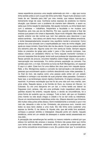 nessa experiência provocou uma reação extremada em mim — algo que nunca
tinha sentido antes e com a qual não tinha como lidar. Fiquei muito ansiosa e com
medo de ser "deixada para trás" por meu marido, que estava fazendo seu
treinamento longe de casa. Conhecia outras esposas de aviadores na mesma
situação, que lidavam com o problema de maneira bem diferente, e assim eu
sabia que minha reação foi desmedida. Até aquele momento, eu tinha lidado bem
com o estresse — trabalhara, freqüentara a faculdade e me mudara com
freqüência, pois meu pai era da Marinha. Por isso, quando comecei a ficar tão
ansiosa que passei a ter crises e depressão, fiquei muito intrigada. Meu estado de
espírito anterior era tão normal que nem tive palavras para descrever o que
estava sentindo... Isso deixou em alerta meus mecanismos de defesa emocional,
e tentei desesperadamente recuperar meu equilíbrio mental e emocional. Como
sempre tive uma conexão com a espiritualidade por meio de minha religião, pedi
ajuda ao nosso ministro. Essa fonte não me deu alento. O que eu estava sentindo
era estranho para ele. Alguma coisa em mim sentiu-se traída. Sempre seguira
todos os preceitos da igreja para poder ir para o Céu quando morresse, mas
estava vivendo um verdadeiro inferno na Terra naquele momento! Comecei a
procurar respostas fora da igreja, lendo tudo que pudesse ter respostas para mim.
Nesse período de procura, encontrei trabalhos sobre Edgar Cayce, nos quais a
reencarnação era mencionada. Foi minha primeira exposição ao conceito. Fez
sentido para mim, e li mais. Encontrei os livros de Ruth Montgomery, em especial
O aqui e o além. Esse livro foi uma dádiva dos céus para mim naquela época.
Nele, a Sra. Montgomery explica o conceito da reencarnação e dá exemplos de
pessoas que encontraram ajuda e conforto descobrindo suas vidas passadas. E,
no final do livro, ela explica como uma pessoa pode entrar em um estado
meditativo e começar a se recordar de suas próprias vidas passadas. Comecei a
fazer isso, e as lembranças vieram rápida e facilmente. O enigma começou a ser
resolvido. A primeira recordação que tive foi de uma vida com meu marido, cem
anos antes. Naquela época, a da Corrida do Ouro, eu morava em Denver, no
Colorado. Eu era uma dançarina em um bar, e minha tarefa era distrair os
fregueses (com certeza, não era uma profissão muito respeitável pelos meus
padrões atuais!) No entanto, naquela época, e devido às circunstâncias, foi a
única forma de sustento que eu consegui. Tudo ia bem, até que um forasteiro
(meu marido na vida atual) chegou à cidade e foi ao bar onde eu trabalhava.
Houve um reconhecimento instantâneo entre nós. (Depois descobri que tínhamos
tido muitas vidas juntos antes dessa.) Senti imediatamente a conexão e quis ir-me
com ele, deixando a vida no bar. Entretanto, ele procurava ouro, vivendo com
todos os seus bens atados a uma mula. Ele não tinha como sustentar uma
esposa ou família. E me deixou lá. Aquela vida, que até então fora aceitável,
começou a parecer sórdida e indesejável. Daquele ponto em diante, naquela
existência, entrei em um estado de desespero e acabei sendo assassinada em
meu leito.
A percepção das semelhanças fez sentido no mesmo instante e entendi por que
estava me sentindo tão ansiosa e receosa. Embora não possa dizer que minha
cura tenha sido instantânea, certamente abriu as portas da compreensão para
que minha consciência encontrasse a cura. [Eu poderia dizer que "a consciência


                                                                               67
 