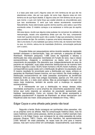 é a base para toda cura".] Alguma coisa em mim lembrou-se de que ele me
    abandonara antes, não por sua opção, tal como hoje. Alguma coisa em mim
    lembrou-se de que fiquei abatida. E alguma coisa em mim lembrou-se de que eu
    quis morrer, e quis com tanta força que acabei atraindo as circunstâncias para
    que isso acontecesse. E senti que tudo estava acontecendo novamente!
    Naturalmente, ficava aterrorizada quando dormia sozinha, pois sabia o que tinha
    acontecido antes. O mistério começou a se esclarecer e minha paz de espírito
    voltou.
    Até essa época, duvido que alguma coisa pudesse me convencer da validade da
    reencarnação, exceto uma experiência direta com ela. Por isso, compreendo
    muito bem quando encontro quem não a aceita. É algo que precisamos vivenciar
    para acreditar de fato. Do contrário, é apenas uma teoria interessante. Para mim,
    não é uma teoria. É uma realidade que salvou minha vida, de maneira bem literal,
    ou que, no mínimo, salvou-me da insanidade (Anônima, comunicação particular
    com o autor).

        Enquetes feitas por pesquisadores sérios durante sessões de regressão
também embasam a reencarnação. Veja, por exemplo, a pesquisa de Helen
Wambach. Wambach pesquisou 1.088 casos de regressão e tabulou a
distribuição das vidas passadas recordadas em função de sexo, raça e classe
socioeconômica, chegando a correlacionar os dados com a curva de
crescimento da população. Ela descobriu que, independentemente do sexo do
paciente em regressão, suas vidas anteriores distribuíram-se de maneira bem
uniforme segundo o sexo: 50,6% foram homens e 49,4% foram mulheres, uma
correspondência quase exata com a distribuição de gênero na população atual.
O mesmo resultado foi encontrado para a distribuição por raças, embora os
pacientes de Wambach fossem brancos, em sua maioria. De modo análogo, a
distribuição socioeconômica de vidas passadas acompanha as tendências
históricas. Entre as vidas mais antigas recordadas, apenas uns 10% eram da
classe mais alta, e o resto eram pobres. Mas as porcentagens mudaram nos
casos mais modernos, também de acordo com a mudança no espectro
socioeconômico.
        E é interessante ver que a distribuição no tempo dessas vidas
recordadas acompanha a curva empírica de crescimento populacional. Então,
temos aqui outra resposta ao paradoxo da população apresentado pela
hipótese reencarnatória. Como um número fixo de almas acompanha a
explosão populacional? A resposta de Wambach: as almas reencarnam com
freqüência cada vez maior. (Esta pesquisa foi relatada em Viney, 1993.)


Edgar Cayce e uma olhada pela janela não local

      Segundo a lenda, Buda conseguia ver quinhentas vidas passadas, não
só as próprias como as alheias. Não há comprovação histórica disso, mas há
casos históricos sobre outras pessoas, dentre as quais o melhor exemplo mais
recente é o de Edgar Cayce, que conseguia ler as vidas passadas de outras
pessoas (Sugrue, 1961). Cayce, sob sono hipnótico, fez aproximadamente
2.500 ―leituras‖ de vidas passadas, às vezes mais de uma para a mesma
pessoa, mas sem nunca entrar em contradição. Ocasionalmente, suas leituras

                                                                                  68
 