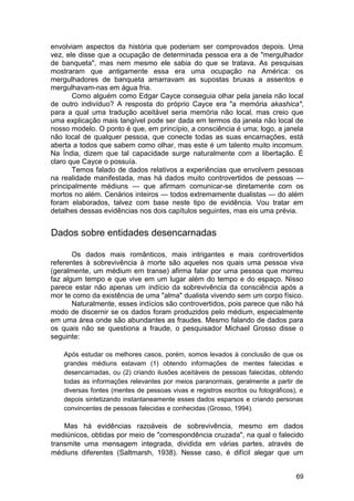 envolviam aspectos da história que poderiam ser comprovados depois. Uma
vez, ele disse que a ocupação de determinada pessoa era a de "mergulhador
de banqueta", mas nem mesmo ele sabia do que se tratava. As pesquisas
mostraram que antigamente essa era uma ocupação na América: os
mergulhadores de banqueta amarravam as supostas bruxas a assentos e
mergulhavam-nas em água fria.
       Como alguém como Edgar Cayce conseguia olhar pela janela não local
de outro indivíduo? A resposta do próprio Cayce era "a memória akashica",
para a qual uma tradução aceitável seria memória não local, mas creio que
uma explicação mais tangível pode ser dada em termos da janela não local de
nosso modelo. O ponto é que, em princípio, a consciência é uma; logo, a janela
não local de qualquer pessoa, que conecte todas as suas encarnações, está
aberta a todos que sabem como olhar, mas este é um talento muito incomum.
Na Índia, dizem que tal capacidade surge naturalmente com a libertação. É
claro que Cayce o possuía.
       Temos falado de dados relativos a experiências que envolvem pessoas
na realidade manifestada, mas há dados muito controvertidos de pessoas —
principalmente médiuns — que afirmam comunicar-se diretamente com os
mortos no além. Cenários inteiros — todos extremamente dualistas — do além
foram elaborados, talvez com base neste tipo de evidência. Vou tratar em
detalhes dessas evidências nos dois capítulos seguintes, mas eis uma prévia.


Dados sobre entidades desencarnadas

       Os dados mais românticos, mais intrigantes e mais controvertidos
referentes à sobrevivência à morte são aqueles nos quais uma pessoa viva
(geralmente, um médium em transe) afirma falar por uma pessoa que morreu
faz algum tempo e que vive em um lugar além do tempo e do espaço. Nisso
parece estar não apenas um indício da sobrevivência da consciência após a
mor te como da existência de uma "alma" dualista vivendo sem um corpo físico.
       Naturalmente, esses indícios são controvertidos, pois parece que não há
modo de discernir se os dados foram produzidos pelo médium, especialmente
em uma área onde são abundantes as fraudes. Mesmo falando de dados para
os quais não se questiona a fraude, o pesquisador Michael Grosso disse o
seguinte:

    Após estudar os melhores casos, porém, somos levados à conclusão de que os
    grandes médiuns estavam (1) obtendo informações de mentes falecidas e
    desencarnadas, ou (2) criando ilusões aceitáveis de pessoas falecidas, obtendo
    todas as informações relevantes por meios paranormais, geralmente a partir de
    diversas fontes (mentes de pessoas vivas e registros escritos ou fotográficos), e
    depois sintetizando instantaneamente esses dados esparsos e criando personas
    convincentes de pessoas falecidas e conhecidas (Grosso, 1994).

    Mas há evidências razoáveis de sobrevivência, mesmo em dados
mediúnicos, obtidas por meio de "correspondência cruzada", na qual o falecido
transmite uma mensagem integrada, dividida em várias partes, através de
médiuns diferentes (Saltmarsh, 1938). Nesse caso, é difícil alegar que um


                                                                                  69
 