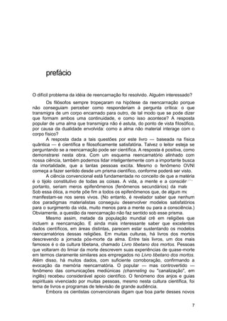 prefácio

O difícil problema da idéia de reencarnação foi resolvido. Alguém interessado?
        Os filósofos sempre tropeçaram na hipótese da reencarnação porque
não conseguiam perceber como responderiam à pergunta crítica: o que
transmigra de um corpo encarnado para outro, de tal modo que se pode dizer
que formam ambos uma continuidade, e como isso acontece? A resposta
popular de uma alma que transmigra não é astuta, do ponto de vista filosófico,
por causa da dualidade envolvida: como a alma não material interage com o
corpo físico?
        A resposta dada a tais questões por este livro — baseada na física
quântica — é científica e filosoficamente satisfatória. Talvez o leitor esteja se
perguntando se a reencarnação pode ser científica. A resposta é positiva, como
demonstrarei nesta obra. Com um esquema reencarnatório alinhado com
nossa ciência, também podemos lidar inteligentemente com a importante busca
da imortalidade, que a tantas pessoas excita. Mesmo o fenômeno OVNI
começa a fazer sentido desde um prisma científico, conforme poderá ser visto.
        A ciência convencional está fundamentada no conceito de que a matéria
é o tijolo constitutivo de todas as coisas. A vida, a mente e a consciência,
portanto, seriam meros epifenômenos (fenômenos secundários) da matéria.
Sob essa ótica, a morte põe fim a todos os epifenômenos que, de algum modo,
manifestam-se nos seres vivos. (No entanto, é revelador saber que nenhum
dos paradigmas materialistas conseguiu desenvolver modelos satisfatórios
para o surgimento da vida, muito menos para a mente ou para a consciência.)
Obviamente, a questão da reencarnação não faz sentido sob esse prisma.
        Mesmo assim, metade da população mundial crê em religiões que
incluem a reencarnação. E ainda mais interessante saber que excelentes
dados científicos, em áreas distintas, parecem estar sustentando os modelos
reencarnatórios dessas religiões. Em muitas culturas, há livros dos mortos
descrevendo a jornada pós-morte da alma. Entre tais livros, um dos mais
famosos é o da cultura tibetana, chamado Livro tibetano dos mortos. Pessoas
que voltaram do limiar da morte descrevem suas experiências de quase-morte
em termos claramente similares aos empregados no Livro tibetano dos mortos.
Além disso, há muitos dados, com suficiente corroboração, confirmando a
evocação da memória reencarnatória. O popular — mas controvertido —
fenômeno das comunicações mediúnicas (channeling ou "canalização", em
inglês) recebeu considerável apoio científico. O fenómeno dos anjos e guias
espirituais vivenciado por muitas pessoas, mesmo nesta cultura científica, foi
tema de livros e programas de televisão de grande audiência.
        Embora os cientistas convencionais digam que boa parte desses novos

                                                                                 7
 
