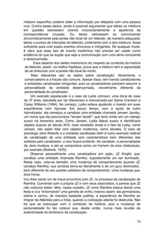 médium específico poderia obter a informação por telepatia com uma pessoa
viva. Contra esses dados, ainda é possível argumentar que talvez os médiuns
em questão estivessem criando inconscientemente a aparência de
correspondência cruzada. Ou talvez estivessem se comunicando
sincronisticamente pela janela não local de um falecido, de maneira adequada;
talvez a pureza de intenções do falecido, juntamente com a dos médiuns, fosse
suficiente para criar esses eventos síncronos e intrigantes. De qualquer modo,
é claro que esse tipo de evento mediúnico não precisa ser usado como
evidência do que se supõe que seja a comunicação com uma alma consciente
e desencarnada.
       Esse aspecto dos dados mediúnicos diz respeito ao conteúdo da história
 do falecido; assim, na melhor hipótese, prova que o médium tem a capacidade
 de se sintonizar com a janela não local do morto.
      Mais relevantes são os dados sobre canalização. Novamente, o
 comercialismo e a fraude são comuns. Apesar disso, tem havido canalizadores
 e entidades canalizadas intrigantes, pois os canalizadores parecem assumir a
 personalidade da entidade desencarnada, visivelmente diferente da
 personalidade do canalizador.
     Um exemplo espetacular é o caso de Lydia Johnson, uma dona de casa
de 37 anos, estudada por Ian Stevenson e mencionada por Sylvia Cranston e
Carey Williams (1984). No começo, Lydia estava ajudando o marido em suas
experiências com hipnose. Em pouco tempo, com a ajuda de outro
hipnotizador, ela começou a canalizar uma entidade chamada Jensen Jacoby,
um nome que ela pronunciava "Iensen Iácobi", que teria vivido em um vilarejo
sueco há trezentos anos. Como Jensen, Lydia falava sueco e identificava
objetos suecos do século XVII; mais revelador ainda é o fato de Lydia, como
Jensen, não saber lidar com objetos modernos, como alicates. O caso da
psicóloga Jane Roberts e a entidade canalizada Seth é outro exemplo notável
de canalização de uma entidade com características bem diferentes das
exibidas pelo canalizador, e isso ficava evidente. Ao canalizar, a personalidade
de Jane mudava, e ela se comportava como um homem de ares intelectuais,
por exemplo (Roberts, 1975).
     Observei pessoalmente uma canalizadora em ação, JZ Knight, que
canaliza uma entidade chamada Ramtha, supostamente um ser iluminado.
Neste caso, nota-se também uma mudança de comportamento quando JZ
canaliza Ramtha; sua conduta torna-se literalmente a de um guru dominador,
bem diferente de seu padrão cotidiano de comportamento. Uma mudança que
dura horas.
Vou lhes narrar um de meus encontros com JZ, no processo de canalização de
Ramtha. Conversei com a própria JZ e com seus associados, e parece que JZ
não costuma beber. Mas, nessa ocasião, JZ como Ramtha estava dando uma
festa e vi-a "entornando" uma garrafa de vinho; mesmo assim, ela permaneceu
sóbria e narrou, de maneira bastante poética, a experiência de Ramtha ao
imigrar da Atlântida para a Índia, quando a civilização atlante foi destruída. Não
há que se preocupar com o conteúdo da história, pois a mudança de
personalidade foi tão notável que, desde então, nunca mais duvidei da
autenticidade do fenômeno da canalização.

                                                                               70
 