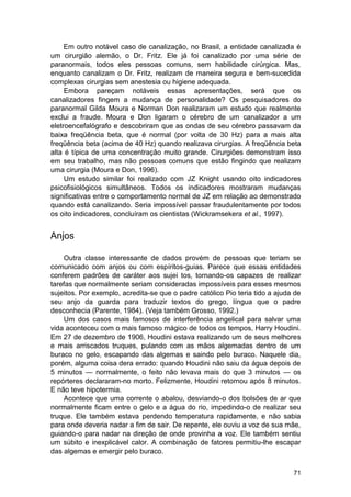 Em outro notável caso de canalização, no Brasil, a entidade canalizada é
um cirurgião alemão, o Dr. Fritz. Ele já foi canalizado por uma série de
paranormais, todos eles pessoas comuns, sem habilidade cirúrgica. Mas,
enquanto canalizam o Dr. Fritz, realizam de maneira segura e bem-sucedida
complexas cirurgias sem anestesia ou higiene adequada.
     Embora pareçam notáveis essas apresentações, será que os
canalizadores fingem a mudança de personalidade? Os pesquisadores do
paranormal Gilda Moura e Norman Don realizaram um estudo que realmente
exclui a fraude. Moura e Don ligaram o cérebro de um canalizador a um
eletroencefalógrafo e descobriram que as ondas de seu cérebro passavam da
baixa freqüência beta, que é normal (por volta de 30 Hz) para a mais alta
freqüência beta (acima de 40 Hz) quando realizava cirurgias. A freqüência beta
alta é típica de uma concentração muito grande. Cirurgiões demonstram isso
em seu trabalho, mas não pessoas comuns que estão fingindo que realizam
uma cirurgia (Moura e Don, 1996).
     Um estudo similar foi realizado com JZ Knight usando oito indicadores
psicofisiológicos simultâneos. Todos os indicadores mostraram mudanças
significativas entre o comportamento normal de JZ em relação ao demonstrado
quando está canalizando. Seria impossível passar fraudulentamente por todos
os oito indicadores, concluíram os cientistas (Wickramsekera et al., 1997).


Anjos

    Outra classe interessante de dados provém de pessoas que teriam se
comunicado com anjos ou com espíritos-guias. Parece que essas entidades
conferem padrões de caráter aos sujei tos, tornando-os capazes de realizar
tarefas que normalmente seriam consideradas impossíveis para esses mesmos
sujeitos. Por exemplo, acredita-se que o padre católico Pio teria tido a ajuda de
seu anjo da guarda para traduzir textos do grego, língua que o padre
desconhecia (Parente, 1984). (Veja também Grosso, 1992.)
    Um dos casos mais famosos de interferência angelical para salvar uma
vida aconteceu com o mais famoso mágico de todos os tempos, Harry Houdini.
Em 27 de dezembro de 1906, Houdini estava realizando um de seus melhores
e mais arriscados truques, pulando com as mãos algemadas dentro de um
buraco no gelo, escapando das algemas e saindo pelo buraco. Naquele dia,
porém, alguma coisa dera errado: quando Houdini não saiu da água depois de
5 minutos — normalmente, o feito não levava mais do que 3 minutos — os
repórteres declararam-no morto. Felizmente, Houdini retornou após 8 minutos.
E não teve hipotermia.
    Acontece que uma corrente o abalou, desviando-o dos bolsões de ar que
normalmente ficam entre o gelo e a água do rio, impedindo-o de realizar seu
truque. Ele também estava perdendo temperatura rapidamente, e não sabia
para onde deveria nadar a fim de sair. De repente, ele ouviu a voz de sua mãe,
guiando-o para nadar na direção de onde provinha a voz. Ele também sentiu
um súbito e inexplicável calor. A combinação de fatores permitiu-lhe escapar
das algemas e emergir pelo buraco.


                                                                              71
 