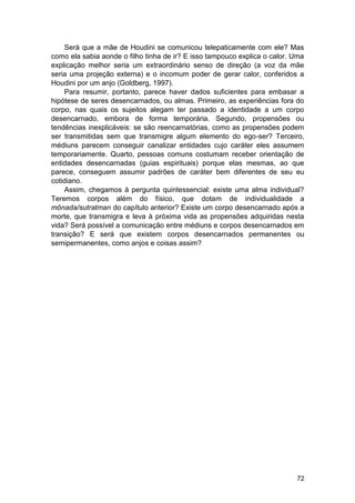 Será que a mãe de Houdini se comunicou telepaticamente com ele? Mas
como ela sabia aonde o filho tinha de ir? E isso tampouco explica o calor. Uma
explicação melhor seria um extraordinário senso de direção (a voz da mãe
seria uma projeção externa) e o incomum poder de gerar calor, conferidos a
Houdini por um anjo (Goldberg, 1997).
     Para resumir, portanto, parece haver dados suficientes para embasar a
hipótese de seres desencarnados, ou almas. Primeiro, as experiências fora do
corpo, nas quais os sujeitos alegam ter passado a identidade a um corpo
desencarnado, embora de forma temporária. Segundo, propensões ou
tendências inexplicáveis: se são reencarnatórias, como as propensões podem
ser transmitidas sem que transmigre algum elemento do ego-ser? Terceiro,
médiuns parecem conseguir canalizar entidades cujo caráter eles assumem
temporariamente. Quarto, pessoas comuns costumam receber orientação de
entidades desencarnadas (guias espirituais) porque elas mesmas, ao que
parece, conseguem assumir padrões de caráter bem diferentes de seu eu
cotidiano.
     Assim, chegamos à pergunta quintessencial: existe uma alma individual?
Teremos corpos além do físico, que dotam de individualidade a
mônada/sutratman do capítulo anterior? Existe um corpo desencarnado após a
morte, que transmigra e leva à próxima vida as propensões adquiridas nesta
vida? Será possível a comunicação entre médiuns e corpos desencarnados em
transição? E será que existem corpos desencarnados permanentes ou
semipermanentes, como anjos e coisas assim?




                                                                           72
 