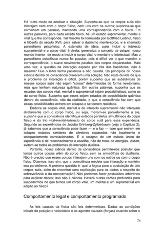 Há outro modo de analisar a situação. Suponha-se que os corpos sutis não
 interajam nem com o corpo físico, nem uns com os outros; suponha-se que
 caminhem em paralelo, mantendo uma correspondência com o físico. Em
 outras palavras, para cada estado físico, há um estado supramental, mental e
 vital que lhe corresponde. Tal filosofia foi formulada por Gottfried Leibniz, físico
 e filósofo do século XVII, para salvar o dualismo mente-corpo, e é chamado
 paralelismo psicofísico. A extensão da idéia, para incluir o intelecto
 supramental e o corpo vital, é direta; generaliza o conceito da psique, nosso
 mundo interior, de modo a incluir o corpo vital, o mental e o intelectual. Mas o
 paralelismo psicofísico nunca foi popular, pois é difícil ver o que mantém a
 correspondência, o suave movimento paralelo dos corpos disparatados. Mais
 uma vez, a questão da interação espreita por trás dos bastidores, não é
 mesmo? Que o leitor tenha paciência e não desista. Os princípios de nossa
 ciência dentro da consciência oferecem uma solução. Não resta dúvida de que
 o problema da interação é difícil, porém suponho que as substâncias de
 nossos corpos sutis não sejam "coisas" determinadas de forma newtoniana,
 mas que tenham natureza quântica. Em outras palavras, suponha que os
 estados dos corpos vital, mental e supramental sejam probabilísticos, como os
 do corpo físico. Suponha que esses sejam estados de possibilidade quântica
 dentro da consciência, não da realidade, e que a consciência faz com que
 essas possibilidades entrem em colapso e se tornem realidade.
      Embora os corpos vital, mental e de intelecto supramental não interajam
diretamente com o corpo físico, ou seja, movam-se paralelamente a ele,
suponha que a consciência identifique estados paralelos simultâneos do corpo
físico e do trio vital-mental-intelecto do corpo sutil para essa experiência.
Segundo as experiências de Jacobo Grinberg-Zylberbaum (veja o Capítulo 2),
já sabemos que a consciência pode fazer — e o faz — com que entrem em
colapso estados similares de cérebros separados não localmente e
adequadamente correlacionados. E o colapso de um estado único de
experiência é de reconhecimento e escolha, não de troca de energias. Assim,
evitam-se todos os problemas de interação dualista.
      Portanto, nossa ciência dentro da consciência permite-nos postular que
temos outros corpos além do corpo físico, sem as armadilhas do dualismo.
Não é preciso que esses corpos interajam uns com os outros ou com o corpo
físico. Dizemos, isso sim, que a consciência medeia sua interação e mantém
seu paralelismo. A próxima questão é: qual a lógica para a postulação de tais
corpos sutis, além de encontrar uma explicação para os dados a respeito da
sobrevivência e da reencarnação? Não podemos fazer postulados arbitrários
para explicar dados; isso não é ciência. Haverá outras razões profundas para
suspeitarmos de que temos um corpo vital, um mental e um supramental em
adição ao físico?


Comportamento legal e comportamento programado

     As leis causais da física são leis deterministas. Dadas as condições
iniciais de posição e velocidade e os agentes causais (forças) atuando sobre o

                                                                                  74
 