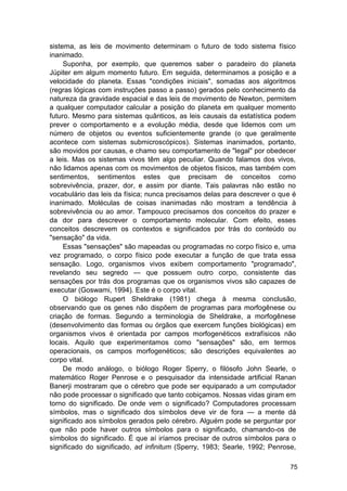 sistema, as leis de movimento determinam o futuro de todo sistema físico
inanimado.
     Suponha, por exemplo, que queremos saber o paradeiro do planeta
Júpiter em algum momento futuro. Em seguida, determinamos a posição e a
velocidade do planeta. Essas "condições iniciais", somadas aos algoritmos
(regras lógicas com instruções passo a passo) gerados pelo conhecimento da
natureza da gravidade espacial e das leis de movimento de Newton, permitem
a qualquer computador calcular a posição do planeta em qualquer momento
futuro. Mesmo para sistemas quânticos, as leis causais da estatística podem
prever o comportamento e a evolução média, desde que lidemos com um
número de objetos ou eventos suficientemente grande (o que geralmente
acontece com sistemas submicroscópicos). Sistemas inanimados, portanto,
são movidos por causas, e chamo seu comportamento de "legal" por obedecer
a leis. Mas os sistemas vivos têm algo peculiar. Quando falamos dos vivos,
não lidamos apenas com os movimentos de objetos físicos, mas também com
sentimentos, sentimentos estes que precisam de conceitos como
sobrevivência, prazer, dor, e assim por diante. Tais palavras não estão no
vocabulário das leis da física; nunca precisamos delas para descrever o que é
inanimado. Moléculas de coisas inanimadas não mostram a tendência à
sobrevivência ou ao amor. Tampouco precisamos dos conceitos do prazer e
da dor para descrever o comportamento molecular. Com efeito, esses
conceitos descrevem os contextos e significados por trás do conteúdo ou
"sensação" da vida.
     Essas "sensações" são mapeadas ou programadas no corpo físico e, uma
vez programado, o corpo físico pode executar a função de que trata essa
sensação. Logo, organismos vivos exibem comportamento "programado",
revelando seu segredo — que possuem outro corpo, consistente das
sensações por trás dos programas que os organismos vivos são capazes de
executar (Goswami, 1994). Este é o corpo vital.
     O biólogo Rupert Sheldrake (1981) chega à mesma conclusão,
observando que os genes não dispõem de programas para morfogênese ou
criação de formas. Segundo a terminologia de Sheldrake, a morfogênese
(desenvolvimento das formas ou órgãos que exercem funções biológicas) em
organismos vivos é orientada por campos morfogenéticos extrafísicos não
locais. Aquilo que experimentamos como "sensações" são, em termos
operacionais, os campos morfogenéticos; são descrições equivalentes ao
corpo vital.
     De modo análogo, o biólogo Roger Sperry, o filósofo John Searle, o
matemático Roger Penrose e o pesquisador da intensidade artificial Ranan
Banerji mostraram que o cérebro que pode ser equiparado a um computador
não pode processar o significado que tanto cobiçamos. Nossas vidas giram em
torno do significado. De onde vem o significado? Computadores processam
símbolos, mas o significado dos símbolos deve vir de fora — a mente dá
significado aos símbolos gerados pelo cérebro. Alguém pode se perguntar por
que não pode haver outros símbolos para o significado, chamando-os de
símbolos do significado. É que aí iríamos precisar de outros símbolos para o
significado do significado, ad infinitum (Sperry, 1983; Searle, 1992; Penrose,

                                                                            75
 