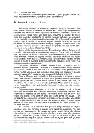 físico, do mental e do vital.
        E o que dizer da natureza quântica desses corpos, que postulamos para
evitar o dualismo? Primeiro, vamos estudar o corpo mental.


Em busca da mente quântica

        Tornou-se habitual, na psicologia moderna, denegrir Descartes. Mas
esse grande filósofo e cientista do século XVII notou algo inegavelmente
profundo nas diferenças entre aquilo que chamamos de mente e aquilo que
constitui nosso corpo físico. Ele disse que, enquanto os objetos do mundo
físico têm extensão, localização no espaço (são res extensa), os objetos do
mundo mental (res cogitans) não têm extensão; não podem ser localizados no
espaço. Logo, a idéia de pensamentos, objetos mentais, poderem ser descritos
em termos de objetos que se movem no espaço, objetos com localização finita,
não parecia razoável para Descartes. Assim, ele propôs o mundo mental como
um mundo independente (Descartes, 1972).
        Segue ainda desse argumento de Descartes que objetos físicos, tendo
extensão, são redutíveis a componentes menores. O macrofísico é feito do
micro, de átomos, os quais, por sua vez, são feitos de partículas elementares
ainda menores. Todavia, os objetos mentais, não tendo extensão, não podem
ser reduzidos a microdivisões. A mesma idéia é encontrada na filosofia indiana,
na qual a mente é sukhsha, palavra geralmente traduzida como "sutil", mas
implicando também invisibilidade.2
        Entretanto, Descartes, embora tivesse idéias profundas, também
cometeu deslizes profundos. Um deles é o interacionismo, como dissemos
várias vezes. Outro é que ele incluiu a consciência como propriedade do
mundo mental. Mas, agora que corrigimos seus erros com nossa nova ciência,
podemos levar a sério aquilo que seu pensamento tinha de profundo?
        Qual a diferença entre substância física grosseira e substância mental
sutil? Uma diferença importante é a natureza grosseira do macromundo de
nossa percepção no domínio físico. Estamos postulando que tanto as
substâncias físicas como as mentais são quânticas. Mas a diferença é que, no
mundo físico, objetos microquânticos formam macroobjetos. Isso não ocorre no
mundo mental.
        Objetos quânticos obedecem ao princípio da incerteza - não podemos
medir simultaneamente sua posição e velocidade com grande precisão. Para
determinar a trajetória de um objeto, precisamos saber não só onde esse
objeto está agora, como também onde ele estará dentro em pouco — em
outras palavras, precisamos conhecer, ao mesmo tempo, posição e velocidade.
E isso o princípio da incerteza diz que não podemos saber. Por isso, nunca
poderemos determinar com precisão a trajetória de um objeto quântico: por
natureza, são sutis.
        No entanto, se o indivíduo faz grandes conglomerados de objetos
quânticos sutis, eles tendem a assumir uma aparência grosseira. Por isso,
embora os macrocorpos de nosso ambiente sejam feitos de objetos
microquânticos que obedecem ao princípio da incerteza, eles são grosseiros
porque a nuvem de ignorância que o princípio da incerteza impõe a seu
movimento é tão pequena que, na maioria das situações, pode ser ignorada.
2
    Estou grato ao Swami Dayananda Saraswati, por ter me dado esta informação.


                                                                                 77
 