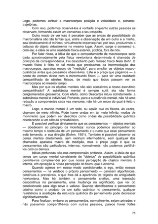 Logo, podemos atribuir a macrocorpos posição e velocidade e, portanto,
trajetórias.
        Com isso, podemos observá-los à vontade enquanto outras pessoas os
observam, formando assim um consenso a seu respeito.
        Outro modo de ver isso é perceber que as ondas de possibilidade da
macromatéria são tão lentas que, entre a observação de um outro e a minha,
seu deslocamento é mínimo, virtualmente imperceptível; por isso, produzimos o
colapso do objeto virtualmente no mesmo lugar. Assim, surge o consenso e,
com ele, a idéia de uma realidade física exterior, pública, fora de nós.
        Por falar nisso, a idéia de que o comportamento de macrocorpos seria
dado aproximadamente pela física newtoniana determinista é chamado de
princípio da correspondência. Foi descoberto pelo famoso físico Niels Bohr. O
mundo físico é feito de tal modo que precisamos da intermediação dos
macrocorpos, aparatos macro de "medição", para ampliar os objetos macro-
quânticos antes que possamos observá-los. Este é o preço que pagamos — a
perda de contato direto com o micromundo físico — para ter uma realidade
compartilhada de objetos físicos, de modo que todos possam ver os
macrocorpos ao mesmo tempo.
        Mas por que os objetos mentais não são acessíveis a nosso escrutínio
compartilhado? A substância mental é sempre sutil; ela não forma
conglomerados grosseiros. Com efeito, como Descartes intuiu corretamente, a
substância mental é indivisível. Portanto, para a substância mental, não há uma
redução a componentes cada vez menores; não há um micro do qual é feito o
macro.
        Logo, o mundo mental é um todo, ou aquilo que os físicos, às vezes,
chamam de meio infinito. Pode haver ondas em tal meio infinito, modos de
movimento que podem ser descritos como ondas de possibilidade quântica
obedecendo a um cálculo probabilístico.
        É possível verificar diretamente que os pensamentos — objetos mentais
— obedecem ao princípio da incerteza: nunca podemos acompanhar ao
mesmo tempo o conteúdo de um pensamento e o rumo que esse pensamento
está tomando, a sua direção (Bohm, 1951). Também é possível observar os
pensa mentos diretamente, sem nenhum intermediário, sem qualquer dos
chamados aparatos macro de medição, mas o preço pago é que os
pensamentos são particulares, internos; normalmente, não podemos partilhá-
los com os demais.
        Idéias profundas dão-nos compreensão profunda. Assim, a idéia de que
temos um corpo mental consistente de "objetos" de possibilidade quântica
permite-nos compreender por que nossa percepção de objetos mentais é
interna, em oposição à nossa percepção do físico, que é externa.
        Quando agimos em nosso modo condicionado, o ego, então nossos
pensamentos — na verdade o próprio pensamento — parecem algorítmicos,
contínuos e previsíveis, o que lhes dá a aparência de objetos de antigüidade
newtoniana. Mas há também o pensamento criativo, uma transição
descontínua no pensamento, uma mudança no significado, que vai do
condicionado para algo novo e valioso. Quando identificamos o pensamento
criativo como o produto de um salto quântico no pensamento, qualquer
resistência à aceitação da natureza quântica do pensamento pode decrescer
significativamente.
        Para finalizar, embora os pensamentos, normalmente, sejam privados e
não possamos compartilhá-los com outras pessoas, parece haver fortes

                                                                            78
 