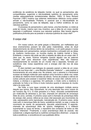 evidências da existência da telepatia mental, na qual os pensamentos são
compartilhados, sugerindo a não-localidade quântica do pensamento entre
mentes adequadamente correlacionadas (Becker, 1993). O físico Richard
Feynman (1981) mostrou que sistemas newtonianos clássicos nunca podem
simular a não-localidade. Portanto, é possível que a não-localidade do
pensamento, como no caso da telepatia, seja a melhor evidência de sua
natureza quântica.
        O processo do pensamento é, pelo menos, uma fera familiar, e o leitor já
pode ter intuído, mesmo sem meu incentivo, que a idéia de um corpo mental
separado é justificável, inclusive sua natureza quântica. Mas haverá alguma
justificativa profunda para se postular a natureza quântica do corpo vital?


0 corpo vital

        Em nossa cultura, em parte graças a Descartes, por malfadados que
seus ensinamentos possam ter sido pelos materialistas, antes do atual
desenvolvimento da ciência dentro da consciência, e em parte graças à nossa
familiaridade com pensamentos, sempre mantivemos a amizade com as idéias
do dualismo mente-corpo, os mundos duplos da matéria mental e física.
Entretanto, o mesmo não pode ser dito a respeito da idéia de um corpo vital. É
claro que, às vezes, ficamos intrigados quando alguém usa as palavras
"energia vital" para descrever suas experiências. Mas não tratamos
necessariamente do conceito de um mundo vital e separado, formado por
substância vital; nossa experiência com a energia vital não nos dá essa
confiança.
        È claro também que biólogos do passado usaram a idéia de um corpo
vital e de sua força vital — uma filosofia chamada "vitalismo" — para explicar o
funcionamento de uma célula viva. No entanto, com o advento e o fenomenal
sucesso da biologia molecular para explicar como funciona a célula viva, todas
as idéias do vitalismo foram banidas da ciência. Temos de analisar a ciência de
outras culturas para acessar e examinar idéias do corpo vital, culturas como a
indiana, a chinesa e a japonesa. Em particular, o modo como a medicina é
praticada na Índia e na China é muito instrutivo quanto à natureza do mundo
vital e do corpo vital.
        Na Índia, a cura iogue consiste de uma abordagem múltipla acerca
daquilo que somos. Nos Upanishads, há uma descrição dos cinco corpos do
ser humano (fig. 6.1). O mais grosseiro é o físico, renovado constantemente
por moléculas de alimentos e, por isso, chamado em sânscrito de annamaya
(feito de anna, comida). O próximo corpo sutil é chamado de pranamaya (feito
de energia vital, prana); refere-se ao corpo vital associado aos movimentos da
vida, expressados como reprodução, manutenção etc. O próximo corpo, ainda
mais sutil, é manomaya (feito de mana, substância mental), ou seja, o corpo do
movimento da mente, do pensamento, discutido anteriormente. O seguinte,
chamado de vijnanamaya (feito de vijnana, inteligência), é o intelecto
supramental ou corpo de temas, o repositório dos contextos de todos os três
corpos "inferiores". Finalmente, o corpo anandamaya (feito de ananda, não
substancial, a alegria espiritual ou sublime) corresponde a Brahman - a base de
toda a existência, a consciência em sua qualidade última.



                                                                             79
 