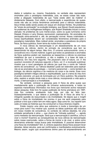 dados é subjetiva ou, mesmo, fraudulenta, na verdade eles representam
anomalias para o paradigma materialista, pois, se essas coisas são reais,
então a alegação materialista de que "nada existe além da matéria" é
diretamente falseada. Com efeito, a reencarnação e experiências de quase-
morte não são os únicos fenómenos anómalos para a ciência materialista.
Seus limites estão sendo postos em xeque em diversas frentes. Há problemas
de "sinais de pontuação" na evolução biológica, que Steven Gould popularizou;
há problemas de morfogênese biológica, que Rupert Sheldrake trouxe à nossa
atenção; há problemas de cura mente-corpo, sobre os quais luminares como
Deepak Chopra e Larry Dossey escreveram copiosamente. Há anomalias de
percepção extra-sensorial e, até, de percepção normal. Nossa criatividade e
nossa espiritualidade devem ser consideradas fenómenos anômalos para o
paradigma materialista. Mais notável ainda: anomalias e paradoxos da própria
física, da física quântica, foram tema de muitos livros recentes.
        A nova ciência da reencarnação é um desdobramento de um novo
paradigma da ciência, dentro do primado da consciência que tem se
desenvolvido há algum tempo. Meu livro, O universo autoconsciente: como a
consciência cria o mundo material, sugere que todos os paradoxos e anomalias
da física quântica podem ser resolvidos se basearmos a ciência na premissa
metafísica de que a consciência, e não a matéria, é a base de toda a
existência. Em meu livro seguinte, The physicist's view of nature, vol. II: the
quantum revolution [A natureza segundo o físico, vol. II: a revolução quântica],
mostrei que o novo paradigma da ciência (ao qual dou o nome de "ciência
dentro da consciência", ou "ciência idealista") pode ser estendido para explicar
não só as anomalias da psicologia — normal e paranormal — como também da
biologia, da ciência cognitiva e da medicina do corpo e da mente. Esse novo
paradigma também integra ciência e espiritualidade, que é o tema do meu livro
A janela visionária: um guia de iluminação por um físico quântico. Na presente
obra, exploro e amplio ainda mais a nova ciência, incorporando a vida após a
morte, a reencarnação e a imortalidade.
        Na verdade, comecei a pesquisa para A física da alma quase que
imediatamente após a publicação de Universo autoconsciente, e todos os
aspectos maravilhosos informados nos livros que mencionei acima nasceram
dessa pesquisa. Este livro foi quase publicado de forma prematura em 1997,
mas fico contente, analisando tudo hoje, por não ter feito isso.
Subseqüentemente, o que deteve a publicação de A física da alma foi a
intrigante questão da ressurreição e da imortalidade. Só depois que o insight
sobre a física da imortalidade me ocorreu é que me senti preparado para
publicar o livro que o leitor tem em mãos agora. Seja como for, vou repartir com
cada um todas as histórias que me conduziram a meus diversos insights.
        Existe mesmo uma alma que sobreviva à morte e transmigra de um
corpo para outro? Vou mostrar que, quando as idéias quânticas são incluídas
em nosso modelo de consciência, no contexto da ciência idealista, há uma
entidade semelhante à alma — que chamo de "mônada quântica" —, agindo
como mediador da reencarnação. Será que a reencarnação é científica, como é
viver e morrer? Examino as consequências da nova ciência da reencarnação
sobre nossa cosmovisão, sobre a forma de morrer e de viver, e sobre como
deveríamos entender nossa busca pela imortalidade. E possível desenvolver
uma física da imortalidade? Sim, é, embora aspectos dessa física possam levar
décadas, talvez séculos, para ser confirmados e manifestados evolutivamente.
Mesmo assim, sugiro que encontremos ânimo para tal empreendimento em

                                                                              8
 