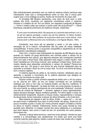 São suficientemente parecidos com os nadis do sistema indiano (embora seja
interessante notar que a correspondência entre os dois não é única) para
sugerir que o chi é análogo ao prana, modos de movimento do corpo vital.
       O jornalista Bill Moyers apresentou uma série de tevê para a rede
pública dos EUA, contendo um segmento maravilhoso sobre a medicina
chinesa e o mistério do chi. Em um trecho, em resposta à pergunta de Moyers
— "como o médico sabe que acertou o ponto certo (da acupuntura)?" — David
Eisenberg, estudante americano de medicina chinesa, respondeu:

       É uma coisa incrivelmente difícil. Ele pergunta se o paciente está sentindo o chi, e
       se ele tem alguma sensação, é assim que ele fica sabendo. O médico também
       precisa sentir isso. Meu professor de acupuntura disse que é como pescar. Você
       precisa sentir a diferença entre uma mordiscada e uma fisgada (Moyers, 1993).

       Entretanto, leva anos até se aprender a sentir o chi dos outros. A
sensação de chi é interna, normalmente não faz parte de nossa realidade
compartilhada. A forma como o acupuntor compartilha a experiência de chi de
um paciente é semelhante à telepatia.
       Para mim, o trecho mais interessante do episódio de Bill Moyers deu-se
quando um mestre chi gong demonstrou seu controle sobre o campo chi (e
presumivelmente dos outros), que algumas pessoas não conseguiam penetrar
nem com toda a força física. Elas atacaram esse esguio e idoso mestre, mas
foram repelidas por uma força invisível, sem qualquer contato físico. Será que o
mestre repelia seus atacantes controlando o campo chi destes? Parece-nos
mesmo que sim. Chi gong é uma forma de arte marcial idealizada para se
aprender a controlar o fluxo do chi no corpo vital. Tai chi é uma forma de dança
com o mesmo objetivo.
       O sistema japonês do aikido é, da mesma maneira, idealizado para se
aprender a acessar o movimento de ki, palavra japonesa que designa os
modos de movimento do corpo vital.
       Preciso contar a minha primeira experiência direta com o chi (ou prana,
ou ki). Deu-se em 1981; eu era um orador convidado em um workshop
realizado por John e Toni Lilly, no Instituto Esalen, em Big Sur, Califórnia. O
guru Bhagwan Shri Rajneesh*, do leste da Índia, era muito popular na época e,
em uma manhã, eu estava participando de uma meditação "dinâmica", ouvindo
uma fita de música de Rajneesh — primeiro, agitava o corpo vigorosamente,
depois dançava devagar, depois meditava sentado. Foi ótimo agitar o corpo; foi
extremamente revigorante. Quando a música mudou, representando o começo
da dança lenta, fomos instruídos a dançar de olhos fechados, e foi muito bom.
       Mas tropecei em alguém e abri os olhos. Então — vejam só! —, um par
de seios livres e saltitantes ficou bem à minha frente. Na época, ainda era um
pouco moralista quanto à nudez (foi minha primeira viagem a Esalen) e fechei
os olhos no mesmo instante. Infelizmente, fechar meu corpo mental foi uma
questão bem diferente. A imagem mental dos seios saltitantes e o embaraço
que senti depois, bem como o medo de dar um encontrão em outra pessoa,
dominaram-me.
       Quando a dança lenta terminou, senti-me muito aliviado. Sentei-me para
meditar e a concentração veio rapidamente. Foi então que senti uma forte
corrente subindo pela espinha, desde a parte de baixo das costas até a região
*
    Também conhecido por Osho. [N.R.T.]


                                                                                        81
 
