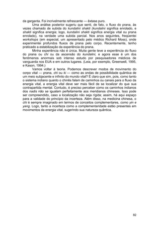 da garganta. Foi incrivelmente refrescante — êxtase puro.
       Uma análise posterior sugeriu que senti, de fato, o fluxo do prana, às
vezes chamado de subida do kundalini shakti (kundalini significa enrolado, e
shakti significa energia; logo, kundalini shakti significa energia vital ou prana
enrolado), na verdade uma subida parcial. Nos anos seguintes, freqüentei
workshops (em especial, um apresentado pelo médico Richard Moss), onde
experimentei profundos fluxos de prana pelo corpo. Recentemente, tenho
praticado a estabilização da experiência do prana.
       Minha experiência não é única. Muita gente teve a experiência do fluxo
do prana ou chi ou da ascensão do kundalini, e agora esse é um dos
fenômenos anormais sob intenso estudo por pesquisadores médicos de
vanguarda nos EUA e em outros lugares. (Leia, por exemplo, Greenwell, 1995,
e Kason, 1994.)
       Vamos voltar à teoria. Podemos descrever modos de movimento do
corpo vital — prana, chi ou ki — como as ondas de possibilidade quântica de
um meio subjacente e infinito do mundo vital? É claro que sim, pois, como tanto
o sistema indiano quanto o chinês falam de caminhos ou canais para o fluxo da
energia vital, a energia vital deve ser mais fácil de se localizar do que sua
contrapartida mental. Contudo, é preciso perceber como os caminhos indianos
dos nadis não se igualam perfeitamente aos meridianos chineses. Isso pode
ser compreendido, caso a localização não seja rígida; assim, há aqui espaço
para a validade do princípio da incerteza. Além disso, na medicina chinesa, o
chi é sempre imaginado em termos de conceitos complementares, como yin e
yang. Logo, tanto a incerteza como a complementaridade estão presentes em
movimentos da energia vital, sugerindo sua natureza quântica.




                                                                              82
 