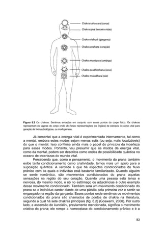 Figura 6.2 Os chakras. Sentimos emoções em conjunto com esses pontos do corpo físico. Os chakras
representam os lugares do corpo onde são feitas representações (os órgãos) de esboços do corpo vital para
geração de formas biológicas, ou morfogênese.


        Já comentei que a energia vital é experimentada internamente, tal como
a mental, embora estes modos sejam menos sutis (ou seja, mais localizáveis)
do que o mental. Isso confirma ainda mais o papel do princípio da incerteza
para esses modos. Portanto, vou presumir que os modos da energia vital,
como da mental, podem ser descritos como ondas de possibilidade quântica no
oceano de incertezas do mundo vital.
        Percebendo que, como o pensamento, o movimento do prana também
exibe tanto condicionamento como criatividade, temos mais um apoio para a
suposição quântica. A verdade é que há aspectos condicionados do fluxo
prânico com os quais o indivíduo está bastante familiarizado. Quando alguém
se sente romântico, são movimentos condicionados do prana aquelas
sensações na região do seu coração. Quando uma pessoa está tensa e
nervosa, do mesmo modo, o nó no estômago ou adjacências é outro exemplo
desse movimento condicionado. Também será um movimento condicionado do
prana se o indivíduo cantar diante de uma platéia pela primeira vez e sentir-se
engasgado na região da garganta. Esses pontos onde sentimos os movimentos
condicionados do prana são chamados de pontos de chakra na literatura,
segundo a qual há sete chakras principais (fig. 6.2) (Goswami, 2000). Por outro
lado, a ascensão do kundalini, previamente mencionada, significa o movimento
criativo do prana; ele rompe a homeostase do condicionamento prânico e é a


                                                                                                     83
 