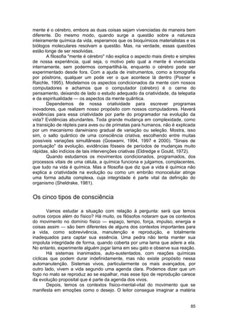 mente é o cérebro, embora as duas coisas sejam vivenciadas de maneira bem
diferente. Do mesmo modo, quando surge a questão sobre a natureza
inteiramente química da vida, esperamos que os bioquímicos materialistas e os
biólogos moleculares resolvam a questão. Mas, na verdade, essas questões
estão longe de ser resolvidas.
       A filosofia "mente é cérebro" não explica o aspecto mais direto e simples
de nossa experiência, qual seja, o motivo pelo qual a mente é vivenciada
internamente, sem podermos compartilhá-la, enquanto o cérebro pode ser
experimentado desde fora. Com a ajuda de instrumentos, como a tomografia
por pósitrons, qualquer um pode ver o que acontece lá dentro (Posner e
Raichle, 1995). Modelamos os aspectos condicionados da mente com nossos
computadores e achamos que o computador (cérebro) é o cerne do
pensamento, deixando de lado o estudo adequado da criatividade, da telepatia
e da espiritualidade — os aspectos da mente quântica.
       Dependemos de nossa criatividade para escrever programas
inovadores, que realizem nosso propósito com nossos computadores. Haverá
evidências para essa criatividade por parte do programador na evolução da
vida? Evidências abundantes. Toda grande mudança em complexidade, como
a transição de répteis para aves ou de primatas para humanos, não é explicada
por um mecanismo darwiniano gradual de variação ou seleção. Mostra, isso
sim, o salto quântico de uma consciência criativa, escolhendo entre muitas
possíveis variações simultâneas (Goswami, 1994, 1997 e 2000). "Sinais de
pontuação" da evolução, evidências fósseis de períodos de mudanças muito
rápidas, são indícios de tais intervenções criativas (Eldredge e Gould, 1972).
       Quando estudamos os movimentos condicionados, programados, dos
processos vitais de uma célula, a química funciona e julgamos, complacentes,
que tudo na vida é química. Mas a filosofia que diz que a vida é química não
explica a criatividade na evolução ou como um embrião monocelular atinge
uma forma adulta complexa, cuja integridade é parte vital da definição do
organismo (Sheldrake, 1981).


Os cinco tipos de consciência

       Vamos estudar a situação com relação à pergunta: será que temos
outros corpos além do físico? Há muito, os filósofos notaram que os contextos
do movimento no domínio físico — espaço, tempo, força, impulso, energia e
coisas assim — são bem diferentes de alguns dos contextos importantes para
a vida, como sobrevivência, manutenção e reprodução, e totalmente
inadequados para captar sua essência. Uma pedra não tenta manter sua
impoluta integridade de forma, quando coberta por uma lama que adere a ela.
No entanto, experimente alguém jogar lama em seu gato e observe sua reação.
       Há sistemas inanimados, auto-sustentados, com reações químicas
cíclicas que podem durar indefinidamente, mas não existe propósito nessa
automanutenção. Sistemas vivos, particularmente os mais avançados, por
outro lado, vivem a vida segundo uma agenda clara. Podemos dizer que um
fogo no mato se reproduz ao se espalhar, mas esse tipo de reprodução carece
da evolução proposital que é parte da agenda dos vivos.
       Depois, temos os contextos físico-mental-vital do movimento que se
manifesta em emoções como o desejo. O leitor consegue imaginar a matéria


                                                                             85
 