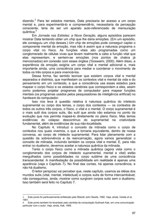 dizendo.3 Para ter estados mentais, Data precisaria ter acesso a um corpo
mental e, para experimentá-lo e compreendê-lo, necessitaria da percepção
consciente, teria de ser um aparato auto-referenciado de mensuração
quântica.4
       Em Jornada nas Estrelas: a Nova Geração, alguns episódios parecem
mostrar Data tentando obter um chip que lhe daria emoções. (Em um episódio,
ele conseguiu um chip desses.) Um chip de emoções pode conseguir captar o
componente mental da emoção, mas não é assim que a natureza programa o
corpo vital no físico. As funções vitais são programadas como um
conglomerado de células vivas que levam realmente a cabo a função vital que
elas representam, e sentem-se emoções (nos pontos de chakra já
mencionados) em conexão com esses órgãos ('Goswami, 2000). Além disso, a
experiência da emoção exigiria um corpo vital e mental adicional e, mais
importante ainda, uma consciência para mediar e coordenar o movimento de
todos os três corpos e para vivenciá-los.
       Dessa forma, faz sentido teorizar que existem corpos vital e mental
separados e distintos, que manifestam os contextos vital e mental da vida e do
pensamento em um conteúdo, e que a consciência usa esses estados para
mapear o corpo físico e os estados cerebrais que correspondem a eles, assim
como podemos projetar programas de computador para mapear funções
mentais (os programas usados pelos pesquisadores de inteligência artificial) no
hardware do computador.
       Isso nos leva à questão relativa à natureza quântica do intelecto
supramental ou corpo dos temas, o corpo dos contextos — os contextos de
todos os outros três corpos, o físico, o vital e o mental. O corpo supramental é
o mais sutil dos corpos sutis, tão sutil que ainda não estamos no ponto da
evolução que nos permita mapeá-lo diretamente no plano físico. Mas temos
evidências do colapso descontínuo do supramental na criatividade
fundamental, além de evidências de sua não-localidade.
       No Capítulo 4, introduzi o conceito da mônada como o corpo de
contextos nos quais vivemos, o que a tornaria equivalente, dentro de nossa
conversa, ao corpo de intelecto supramental. Para lidar plenamente com a
questão da sobrevivência e da reencarnação, agora vamos generalizar o
conceito de mônada, incluindo também os corpos vital e mental. E, para não
entrar no dualismo, devemos aceitar a natureza quântica da mônada.
       Tanto o corpo físico como a mônada quântica (agora vista como o
conglomerado dos corpos de intelecto supramental, mental e vital) estão
mergulhados como possibilidades no corpo sublime de uma consciência
transcendental. A manifestação da possibilidade em realidade é apenas uma
aparência (veja o Capítulo 7). No final das contas, há apenas consciência, e
não há dualismo.
       O leitor perspicaz vai perceber que, neste capítulo, usamos as idéias dos
mundos sutis (vital, mental, intelectual) e corpos sutis de forma intercambiável;
não conseguimos, ainda, mostrar como surgiram corpos sutis sem o dualismo.
Isso também será feito no Capítulo 7.



3.    Este ponto foi particularmente enfatizado pelo filósofo John Searle, 1992. Veja, ainda, Varela et al,
1991.
4. Este ponto também foi levantado pelo cientista da computação Subhash Kak, em uma comunicação
particular com o autor. Veja, ainda, Kak, 1995.


                                                                                                         87
 