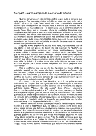 Atenção! Estamos ampliando o cenário da ciência

        Quando converso com não cientistas sobre corpos sutis, a pergunta que
mais surge é: "por que não existem substâncias cada vez mais sutis, até o
infinito?" Quando o corpo físico evolui até uma complexidade adequada,
estados que correspondem às funções vitais e mentais dos mundos vital e
mental podem ser mapeados nele — é assim que a vida e a mente evoluem no
mundo físico. Será que a evolução futura de entidades biológicas mais
complexas permitirá que mapeemos mundos ainda mais sutis do que o mental?
Naturalmente, não temos como obter uma resposta para essa pergunta, mas
eu a menciono aqui só para lembrar que os não cientistas estão bem dispostos
a estudar corpos sutis e suas ramificações. (Creio que, pelo menos, mais uma
evolução do ser humano seja obrigatória: a evolução da capacidade de mapear
o intelecto supramental no físico.)
        Segundo minha experiência, lá pela meia-noite, especialmente sob um
céu aberto e com um pouco de álcool (do tipo ingerível) no "bucho", até
cientistas empedernidos tornam-se um pouco espiritualizados. Nessas
ocasiões, a idéia do espírito e seus cinco corpos faria sentido para eles. Dizem
que até Freud teria admitido isto a um amigo: "Sempre vivi no porão do prédio.
Você afirma que, com uma mudança de perspectiva, é possível ver um andar
superior, que abriga hóspedes distintos como religião, arte etc. Se eu tivesse
outra vida de trabalho à minha frente, não tenho dúvidas de que poderia
encontrar espaço para esses nobres hóspedes em minha pequena casa
subterrânea".
        Mas o problema está na luz do dia. Apoiados na ilusão sólida da
realidade material do dia, esses cientistas empedernidos professam total
descrença em qualquer coisa que não seja a mate comportam-se como se a
existência de substâncias que não a física incomodasse sua sensibilidade
científica ao máximo. Será que o conceito do corpo sutil concorre com o poder
de persuasão da realidade material e sólida?
        O primeiro ponto que se deve identificar, aqui, é que palavras como
"substância" ou "corpos" têm um significado muito diferente para a mecânica
quântica e para a mecânica newtoniana clássica. Isso é válido até para objetos
quânticos físicos. "Átomos não são coisas", disse Werner Heisenberg,
descobridor da mecânica quântica. A "coisice" de nosso macromundo familiar
aparece porque objetos grandes, macro, maciços, camuflam sua "não coisice"
quântica; suas ondas de possibilidades se espalham, mas de modo muito lento.
Na verdade, como enfatizou o físico Casey Blood, até o macromundo de nossa
observação é o resultado direto da interação da consciência com funções
matemáticas de onda de potencialidade (Blood, 1993).
        Também é útil abrir mão da conotação subjetiva cartesiana para o corpo
mental (e o vital) e reconhecer que, na tradição oriental, como deixei claro
antes, esses corpos são definidos objetivamente (apenas sua experiência é
subjetiva). Em consonância com tal tradição, postulo que as substâncias vitais,
mentais e supramentais também obedecem a uma dinâmica de probabilidade
quântica passiva de ser descrita por meios matemáticos objetivos. O físico
Henry Stapp concorda em parte comigo. "Não há razão intrínseca para que
qualidades sensíveis e as 'idéias de objetos' diretamente cognoscíveis não
possam ser representadas de maneira matemática precisa", escreveu certa vez
(Stapp, 1996). Haverá alguma matemática que descreva movimentos mentais

                                                                             88
 
