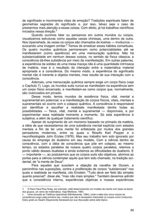 de significado e movimentos vitais de emoção? Tradições espirituais falam de
geometrias sagradas do significado e, por isso, talvez seja o caso de
prestarmos mais atenção a essas coisas. Com efeito, já há trabalhos científicos
iniciados nessa direção.5
       Quando ouvimos falar ou pensamos em outros mundos ou corpos,
visualizamos estruturas como aquelas caixas chinesas, uma dentro da outra.
Nos Upanishads, às vezes os corpos são chamados de koshas — invólucros —
evocando uma imagem similar.6 Temos de erradicar esses hábitos conceituais.
Os quatro mundos quânticos permanecem como potencialidades até se
manifestarem (como aparência) em uma mensuração quântica. Não há
substancialidade em nenhum desses corpos, no sentido da física clássica; a
consciência dá-lhes substância por meio da manifestação. Em outras palavras,
a experiência da solidez de uma mesa maciça não é uma quantidade intrínseca
de matéria, mas é o resultado da interação entre a matemática material
apropriada e a consciência. Do mesmo modo, a experiência do significado
mental não é inerente a objetos mentais, mas resulta de sua interação com a
consciência.
       Ademais, uma mensuração quântica sempre exige um corpo físico (veja
o Capítulo 7). Logo, os mundos sutis nunca se manifestam na experiência sem
um corpo físico encarnado, e manifestam-se como corpos que, normalmente,
são vivenciados em privado.
       Desse modo, temos mundos de existência física, vital, mental e
supramental em potencial, e a manifestação de corpos físicos, vitais, mentais e
supramentais só ocorre com o colapso quântico. A consciência é responsável
por identificar e escolher a realidade manifestada dentre todas as
possibilidades — física, vital, mental e supramental — disponíveis, e por
experimentar essa realidade momento a momento. Só esta experiência é
subjetiva, e além de qualquer tratamento científico.
       Apesar do surgimento de um monismo baseado no primado da matéria,
a idéia de que necessitamos de uma substância mental explícita com estados
mentais a fim de ter uma mente foi enfatizada por muitos dos grandes
pensadores modernos, entre os quais o filósofo Karl Popper e o
neurofisiologista John Eccles (1976). Mas seu trabalho tem sido ignorado por
causa do emprego do dualismo em seu modelo. Com a ciência dentro da
consciência, com a idéia de consciência que põe em colapso, ao mesmo
tempo, os estados paralelos de nossos quatro corpos paralelos, retemos o
ponto válido desses dualistas e ainda evitamos as dificuldades do dualismo. E
— importante —, ao postularmos que os corpos sutis são objetivos, abrimos as
portas para a ciência contemplar aquilo que tem sido chamado, na tradição oci-
dental, de "a mente de Deus".
       Para aqueles que suscitam a objeção da navalha de Occam, a
parcimônia nas suposições, contra a proliferação de corpos "substanciais" nos
quais a realidade se manifesta, cito Einstein. "Tudo deve ser feito tão simples
quanto possível", disse ele, "mas não mais simples." Também devemos admitir
que a consistência interna, experiências objetivas e nossas experiências

5.   O físico Saul-Paul Sirag, por exemplo, está desenvolvendo um modelo da mente com base na teoria
dos grupos, um ramo da matemática. Veja Mishlove, 1993.
6. Uma consulta ao Taittiriya Upanishad (Nikhilananda, 1964), onde a idéia dos cinco corpos da
consciência surgiu pela primeira vez, mostra que não é necessário interpretar os corpos como invólucros.
Estou grato ao Swami Dayananda Saraswati por sua discussão sobre este tópico.



                                                                                                     89
 