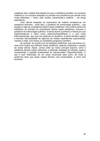 subjetivas são o árbitro final daquilo em que a metafísica acredita: um monismo
material ou um monismo baseado no primado da consciência que admite cinco
níveis diferentes — físico, vital, mental, supramental e sublime — de nossa
experiência.
       Uma ciência baseada na supremacia da matéria encalacra-se em
paradoxos teimosos - entre eles, o paradoxo da mensuração quântica -, que
expõem a falta de consistência interna dessa metafísica. Uma ciência dentro da
metafísica do primado da consciência resolve esses paradoxos, inclusive o
paradoxo da mensuração quântica. A teoria atual é a primeira a indicar por que
experimentamos o físico como externo/compartilhável e o sutil como
interno/particular, sem que nos atolemos no dualismo. A teoria também explica
a teimosa não-localidade de algumas de nossas experiências supramentais,
mentais e vitais. Isso traduz um verdadeiro progresso científico.
       Ao postular, de acordo com as tradições esotéricas, que não temos um,
mas cinco corpos que definem nossa existência, estamos ampliando o escopo
de nossa ciência. Agora, vamos voltar ao nosso principal assunto: como a
existência desses corpos adicionais, a definição ampliada da mônada, ajuda a
compreender a questão fundamental da reencarnação? Especificamente, "o
que é que" transmigra de um corpo encarnado para outro, de modo a
podermos dizer que esses corpos formam uma continuidade, e como isso
acontece




                                                                            90
 