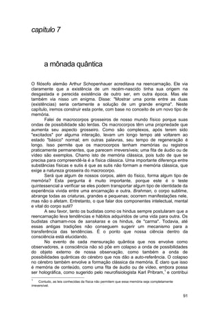 capítulo 7



        a mônada quântica

O filósofo alemão Arthur Schopenhauer acreditava na reencarnação. Ele via
claramente que a existência de um recém-nascido tinha sua origem na
desgastada e perecida existência de outro ser, em outra época. Mas ele
também via nisso um enigma. Disse: "Mostrar uma ponte entre as duas
(existências) seria certamente a solução de um grande enigma". Neste
capítulo, iremos construir esta ponte, com base no conceito de um novo tipo de
memória.
        Falei de macrocorpos grosseiros de nosso mundo físico porque suas
ondas de possibilidade são lerdas. Os macrocorpos têm uma propriedade que
aumenta seu aspecto grosseiro. Como são complexos, após terem sido
"excitados" por alguma interação, levam um longo tempo até voltarem ao
estado "básico" normal; em outras palavras, seu tempo de regeneração é
longo. Isso permite que os macrocorpos tenham memórias ou registros
praticamente permanentes, que parecem irreversíveis; uma fita de áudio ou de
vídeo são exemplos. Chamo isto de memória clássica, pois tudo de que se
precisa para compreendê-la é a física clássica. Uma importante diferença entre
substâncias físicas e sutis é que as sutis não formam a memória clássica, que
exige a natureza grosseira do macrocorpo.
        Será que algum de nossos corpos, além do físico, forma algum tipo de
memória? Esta pergunta é muito importante, porque este é o teste
quintessencial a verificar se eles podem transportar algum tipo de identidade da
experiência vivida entre uma encarnação e outra. Brahman, o corpo sublime,
abrange todas as criaturas, grandes e pequenas; ocorrem manifestações nele,
mas não o afetam. Entretanto, o que falar dos componentes intelectual, mental
e vital do corpo sutil?
        A seu favor, tanto os budistas como os hindus sempre postularam que a
reencarnação leva tendências e hábitos adquiridos de uma vida para outra. Os
budistas chamam-nos de sanskaras e os hindus, de "carma". Todavia, até
essas antigas tradições não conseguem sugerir um mecanismo para a
transferência das tendências. É o ponto que nossa ciência dentro da
consciência está elucidando.
        No evento de cada mensuração quântica que nos envolve como
observadores, a consciência não só põe em colapso a onda de possibilidades
do objeto externo de nossa observação, como também a onda de
possibilidades quânticas do cérebro que nos dão a auto-referência. O colapso
no cérebro também envolve a formação clássica da memória. É claro que isso
é memória de conteúdo, como uma fita de áudio ou de vídeo, embora possa
ser holográfica, como sugerido pelo neurofisiologista Karl Pribram,1 e contribui
1
     Contudo, as leis conhecidas da física não permitem que essa memória seja completamente
irreversível.


                                                                                              91
 