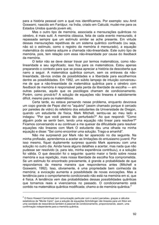 para a história pessoal com a qual nos identificamos. Por exemplo: sou Amit
Goswami, nascido em Faridpur, na Índia, criado em Calcutá; mudei-me para os
Estados Unidos quando jovem etc.
         Mas o outro tipo de memória, associada a mensurações quânticas no
cérebro, é mais sutil. A memória clássica, feita de cada evento mensurado, é
repassada sempre que um estímulo similar se ache presente. Em virtude
dessas mensurações repetitivas de um sistema quântico confinado (ou seja,
não só o estímulo, como o registro da memória é mensurado), a equação
matemática do sistema adquire a chamada não-linearidade. Este outro tipo de
memória, pois, tem relação com essa não-linearidade por causa do feedback
da memória.
         O leitor não se deve deixar travar por termos matemáticos, como não-
linearidade e seu significado; isso fica para os matemáticos. Estou apenas
preparando o contexto para que se possa apreciar a história da descoberta que
narro a seguir. A matemática quântica comum, sem os entraves da não-
linearidade, dá-nos ondas de possibilidades e a liberdade para escolhermos
dentre as possibilidades. Em 1992, um súbito lampejo de intuição convenceu-
me de que a não-linearidade da matemática quântica para o cérebro com
feedback de memória é responsável pela perda da liberdade de escolha — em
outras palavras, aquilo que os psicólogos chamam de condicionamento.
Porém, como prová-lo? A solução de equações não lineares é sabidamente
difícil, mesmo para os matemáticos.
         Certa tarde, eu estava pensando nesse problema, enquanto devorava
um copo grande de Pepsi diet no "aquário" (assim chamado porque é cercado
por paredes de vidro) do refeitório dos estudantes da Universidade de Oregon,
quando um estudante de física, Mark Mitchell, sentou-se ao meu lado e
indagou: "Por que você parece tão perturbado?" Ao que respondi: "Como
alguém pode se sentir bem, tendo uma equação não linear para resolver?"
Ficamos conversando e eu continuei a me queixar da dificuldade para resolver
equações não lineares com Mark O estudante deu uma olhada na minha
equação e disse: "Sei como encontrar uma solução. Trago-a amanhã".
         Não me surpreendi por Mark não ter aparecido no dia seguinte. Na
minha profissão, aprendemos a aceitar as limitações do entusiasmo juvenil. Por
isso mesmo, fiquei duplamente surpreso quando Mark apareceu com uma
solução no outro dia. Ainda havia alguns detalhes a acertar, mas nada que não
pudesse ser resolvido (e, para isto, minha experiência contribuiu), e a solução
foi válida. O que descobri foi o seguinte: quanto maior o fardo sobre nossa
memória e sua repetição, mais nossa liberdade de escolha fica comprometida.
Se um estímulo foi encontrado previamente, é grande a probabilidade de que
respondamos da mesma maneira que respondemos antes (Mitchell e
Goswami, 1992). Isso, obviamente, é uma propriedade bem conhecida da
memória; a evocação aumenta a possibilidade de novas evocações. Mas a
tendência para o comportamento condicionado não está na memória em si, que
é física. A tendência vem das probabilidades dessas possibilidades quânticas
que tornamos reais e vivenciamos no passado. O condicionamento está
contido na matemática quântica modificada; chamo-a de memória quântica.2


2
 O físico Howard Carmichael (em comunicação particular com o autor) percebeu, graças a cálculos
estatísticos de "Monte Cario", que a solução de equações Schrödinger não lineares para um fóton em
uma cavidade de ressonância também é passível de condicionamento, proporcionando, assim, uma
confirmação independente para a memória quântica.


                                                                                                     92
 