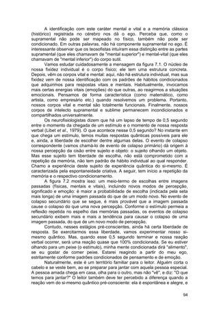 A identificação com este caráter mental e vital e a memória clássica
(histórico) registrada no cérebro nos dá o ego. Perceba que, como o
supramental não pode ser mapeado no físico, também não pode ser
condicionado. Em outras palavras, não há componente supramental no ego. É
interessante observar que os teosofistas intuíram essa distinção entre as partes
supramental (que eles chamavam de "mental superior") e mental-vital (que eles
chamavam de "mental inferior") do corpo sutil.
        Vamos estudar cuidadosamente a mensagem da figura 7.1. O núcleo de
nossa fixidez individual é o corpo físico; ele tem uma estrutura concreta.
Depois, vêm os corpos vital e mental: aqui, não há estrutura individual, mas sua
fixidez vem de nossa identificação com os padrões de hábitos condicionados
que adquirimos para respostas vitais e mentais. Habitualmente, invocamos
mais certas energias vitais (emoções) do que outras, ao reagirmos a situações
emocionais. Pensamos de forma característica (como matemático, como
artista, como empresário etc.) quando resolvemos um problema. Portanto,
nossos corpos vital e mental são totalmente funcionais. Finalmente, nossos
corpos de intelecto supramental e sublime permanecem incondicionados e
compartilhados universalmente.
        Os neurofisiologistas dizem que há um lapso de tempo de 0,5 segundo
entre o momento da chegada de um estímulo e o momento de nossa resposta
verbal (Libet et al., 1979). O que acontece nesse 0,5 segundo? No instante em
que chega um estímulo, temos muitas respostas quânticas possíveis para ele
e, ainda, a liberdade de escolher dentre algumas delas. O evento de colapso
correspondente (vamos chamá-lo de evento de colapso primário) dá origem à
nossa percepção da cisão entre sujeito e objeto: o sujeito olhando um objeto.
Mas esse sujeito tem liberdade de escolha, não está comprometido com a
repetição da memória, não tem padrão de hábito individual ao qual responder.
Chamo a experiência deste sujeito de experiência quântica do si-mesmo. É
caracterizada pela espontaneidade criativa. A seguir, tem início a repetição da
memória e o respectivo condicionamento.
        A figura 7.2 mostra isso: um meio-termo de escolhas entre imagens
passadas (físicas, mentais e vitais), incluindo novos modos de percepção,
significado e emoção: é maior a probabilidade de escolha (indicada pela seta
mais longa) de uma imagem passada do que de um modo novo. No evento de
colapso secundário que se segue, é mais provável que a imagem passada
cause o colapso do que uma nova percepção. Conforme o estímulo permeia a
reflexão repetida no espelho das memórias passadas, os eventos de colapso
secundário exibem mais e mais a tendência para causar o colapso de uma
imagem passada, do que de um novo modo de percepção.
        Contudo, nesses estágios pré-conscientes, ainda há certa liberdade de
resposta. Se exercitarmos essa liberdade, vamos experimentar nosso si-
mesmo quântico. Mas, quando esse 0,5 segundo terminar e nossa reação
verbal ocorrer, será uma reação quase que 100% condicionada. Se eu estiver
olhando para um peixe (o estímulo), minha mente condicionada dirá "alimento",
se eu gostar de comer peixe. Estarei reagindo a partir do meu ego,
estritamente conforme padrões condicionados de pensamento e de emoção.
        Naturalmente, este é um território familiar para o leitor. Alguém corta o
cabelo e se veste bem, ao se preparar para jantar com aquela pessoa especial.
A pessoa amada chega em casa, olha para o outro, mas não "vê", e diz: "O que
temos para jantar?" O leitor também deve ter percebido a diferença quando a
reação vem do si-mesmo quântico pré-consciente: ela é espontânea e alegre, e

                                                                              94
 