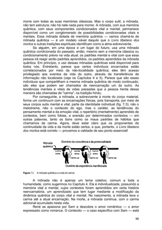 morre com todas as suas memórias clássicas. Mas o corpo sutil, a mônada,
não tem estrutura; não há nele nada para morrer. A mônada, com sua memória
quântica, com seus componentes condicionados vital e mental, permanece
disponível como um conglomerado de possibilidades condicionadas vitais e
mentais. Essa mônada dotada de memória quântica — vamos chamá-la de
mônada quântica — é um modelo viável daquilo que o Livro tibetano dos
mortos e outras tradições espirituais identificam como a alma sobrevivente.
        Se alguém, em uma época e um lugar do futuro, usa uma mônada
quântica condicionada do passado, então, mesmo sem a memória clássica ou
condicionamento prévio na vida atual, os padrões mental e vital com que essa
pessoa irá reagir serão padrões aprendidos, os padrões aprendidos da mônada
quântica. Em princípio, o uso dessas mônadas quânticas está disponível para
todos nós. Entretanto, parece que certos indivíduos encarnados estão
correlacionados por meio da não-localidade quântica; eles têm acesso
privilegiado aos eventos da vida do outro, através da transferência de
informação não localizada (veja os Capítulos 4 e 5). Parece que são esses
indivíduos que compartilham a mesma mônada quântica de modo continuado;
são eles que podem ser chamados de reencarnação um do outro. As
tendências mentais e vitais de vidas passadas que a pessoa herda dessa
maneira são chamadas de "carma", na tradição hindu.
        Por conseguinte, a mônada, a sobrevivente à morte do corpo material,
forma um continuum com as encarnações físicas, pois transporta, por meio de
seus corpos sutis mental e vital, parte da identidade individual (fig. 7.3); não o
melodrama, não o conteúdo do ego, mas o caráter, as tendências do
pensamento mental e da emoção vital, o repertório (mentalmente) aprendido de
contextos, bem como fobias, a aversão por determinados contextos — em
outras palavras, tanto os bons como os maus padrões de hábitos que
chamamos de carma. Agora, deve estar claro que os proponentes da
continuidade da vida e da morte estão certos, e que, portanto, o Livro tibetano
dos mortos está correto — provamos a validade de seu ponto essencial!




Figura 7.3   A mônada quântica e a roda do carma.


       A mônada não é apenas um tema coletivo, comum a toda a
humanidade, como sugerimos no Capítulo 4. Ela é individualizada, possuindo a
memória vital e mental, cujos contextos foram aprendidos em certa história
reencarnatória, um aprendizado que tem lugar mediante a modificação da
dinâmica quântica do corpo vital e mental. No nascimento, a mônada leva o
carma até a atual encarnação. Na morte, a mônada continua, com o carma
adicional acumulado nesta vida.
       René se apaixona por Sam e descobre o amor romântico — o amor
expressado como romance. O conteúdo — o caso específico com Sam — está

                                                                               96
 