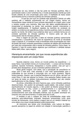 armazenado em seu cérebro e não faz parte da mônada quântica. Mas o
aprendizado sobre o amor romântico faz, e é este aprendizado mental que será
levado adiante de uma encarnação para outra. A totalidade de todos esses
aprendizados forma a memória quântica da mônada quântica.
             O que faz com que um contexto seja aprendido? Dando um salto
quântico até o intelecto supramental em um insight criativo, temos um
momentâneo mapa mental do novo contexto descoberto no insight, para o qual
o cérebro produz uma memória. Mas isso não altera substancialmente as
propensões já existentes na mente. Isso acontece quando vivenciamos o
insight repetidamente. O feedback repetido da memória do conteúdo do
cérebro na dinâmica da experiência produz memória quântica, tanto no cérebro
quanto na mente. Só então é que podemos dizer que o contexto tornou-se um
contexto aprendido da mônada quântica. O mesmo pode ser dito do
componente vital da mônada quântica.
       Para a viagem do pós-vida, a idéia da mônada quântica sobrevivente
complementa a consciência não local da experiência da morte já elucidada
(veja o Capítulo 4). O conteúdo vivido é transferido entre encarnações por meio
da janela não local; contextos aprendidos e padrões de hábitos são transferidos
por meio dos componentes vital e mental da mônada quântica. Como disse, no
Capítulo 5, hoje há muitos dados objetivos que confirmam a validade dessas
idéias (além disso, veja a seguir).


Hierarquia emaranhada: por que novas experiências são
impossíveis sem um corpo físico

        Quando estamos vivos, temos um mundo público da experiência — o
corpo físico; mas também temos um mundo privado — o corpo sutil da mônada
quântica. Quando morremos, desaparece o mundo público, mas por que o
privado deve desaparecer, já que a mônada quântica sobrevive?
        Muita gente imagina, com efeito, que a percepção da consciência no
corpo sutil é mais leve, mais animada e com mais oportunidades para a
criatividade do que durante a conjunção com um corpo grosseiro. Alguns
hindus pensam, mesmo, que é possível libertarmo-nos do carma, até sem um
corpo físico. E não são apenas os hindus. Uma pesquisa Gallup revelou que
um terço de todos os adultos norte-americanos acreditam que vão crescer
espiritualmente no Céu (Gallup, 1982).
        As almas, entendidas tal como fazemos aqui, como mônadas quânticas
desencarnadas, não podem ter percepção sujeito-objeto, não podem crescer
espiritualmente de maneira alguma, e não podem se libertar porque fizeram
obras espirituais no Céu. Levam o condicionamento e o aprendizado de
encarnações anteriores, mas não podem aumentar ou diminuir o
condicionamento com suas atividades criativas, que só podem acontecer em
conjunto com uma forma terrena. A razão para isso é sutil.
        A verdade é que o colapso da onda de possibilidades exige certa
dinâmica auto-referenciada chamada hierarquia emaranhada (uma série
circular de hierarquias, como explico a seguir) que só um cérebro material (ou
uma célula viva e seus conglomerados) pode proporcionar.
        Já mencionei que existe uma circularidade, uma ruptura da lógica,
quando pensamos no papel do cérebro em relação à mensuração quântica e


                                                                            97
 