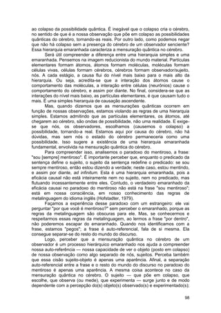 ao colapso da possibilidade quântica. É inegável que o colapso cria o cérebro,
no sentido de que é a nossa observação que põe em colapso as possibilidades
quânticas do cérebro, tornando-as reais. Por outro lado, como podemos negar
que não há colapso sem a presença do cérebro de um observador senciente?
Essa hierarquia emaranhada caracteriza a mensuração quântica no cérebro.
       Será útil compreender a diferença entre uma hierarquia simples e uma
emaranhada. Pensemos na imagem reducionista do mundo material. Partículas
elementares formam átomos, átomos formam moléculas, moléculas formam
células vivas, células formam cérebros, cérebros formam observador/sujeito,
nós. A cada estágio, a causa flui do nível mais baixo para o mais alto da
hierarquia. Ou seja, acredita-se que a interação dos átomos cause o
comportamento das moléculas, a interação entre células (neurônios) cause o
comportamento do cérebro, e assim por diante. No final, considera-se que as
interações do nível mais baixo, as partículas elementares, é que causam tudo o
mais. É uma simples hierarquia de causação ascendente.
       Mas, quando dizemos que as mensurações quânticas ocorrem em
função de nossas observações, estamos violando as regras de uma hierarquia
simples. Estamos admitindo que as partículas elementares, os átomos, até
chegarem ao cérebro, são ondas de possibilidade, não uma realidade. E exige-
se que nós, os observadores, escolhamos (causemos o colapso) a
possibilidade, tornando-a real. Estamos aqui por causa do cérebro, não há
dúvidas, mas sem nós o estado do cérebro permaneceria como uma
possibilidade. Isso sugere a existência de uma hierarquia emaranhada
fundamental, envolvida na mensuração quântica do cérebro.
       Para compreender isso, analisemos o paradoxo do mentiroso, a frase:
"sou [sempre] mentiroso". É importante perceber que, enquanto o predicado da
sentença define o sujeito, o sujeito da sentença redefine o predicado: se sou
sempre mentiroso, então estou dizendo a verdade; neste caso, estou mentindo,
e assim por diante, ad infinitum. Esta é uma hierarquia emaranhada, pois a
eficácia causal não está inteiramente nem no sujeito, nem no predicado, mas
flutuando incessantemente entre eles. Contudo, o verdadeiro emaranhado da
eficácia causai no paradoxo do mentiroso não está na frase "sou mentiroso";
está em nossa consciência, em nosso conhecimento das regras de
metalinguagem do idioma inglês (Hofstadter, 1979).
       Façamos a experiência desse paradoxo com um estrangeiro: ele vai
perguntar "por que você é mentiroso?" sem perceber o emaranhado, porque as
regras da metalinguagem são obscuras para ele. Mas, se conhecermos e
respeitarmos essas regras da metalinguagem, ao lermos a frase "por dentro",
não poderemos escapar do emaranhado. Quando nos identificamos com a
frase, estamos "pegos"; a frase é auto-referencial, fala de si mesma. Ela
consegue separar-se do resto do mundo do discurso.
       Logo, perceber que a mensuração quântica no cérebro de um
observador é um processo hierárquico emaranhado nos ajuda a compreender
nossa auto-referência — nossa capacidade de ver o objeto (posto em colapso)
de nossa observação como algo separado de nós, sujeitos. Perceba também
que essa cisão sujeito-objeto é apenas uma aparência. Afinal, a separação
auto-referencial entre a frase e o resto do mundo do discurso no paradoxo do
mentiroso é apenas uma aparência. A mesma coisa acontece no caso da
mensuração quântica no cérebro. O sujeito — que põe em colapso, que
escolhe, que observa (ou mede), que experimenta — surge junto e de modo
dependente com a percepção do(s) objeto(s) observado(s) e experimentado(s);

                                                                           98
 
