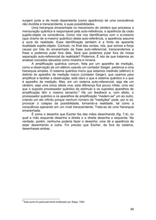 surgem junto e de modo dependente (como aparência) de uma consciência
não dividida e transcendente, e suas possibilidades.
        Uma hierarquia emaranhada no mecanismo do cérebro que processa a
mensuração quântica é responsável pela auto-referência, a aparência da cisão
sujeito-objeto na consciência. Como nós nos identificamos com o si-mesmo
(que chamo de si-mesmo quântico) desta auto-referência, a aparência assume
a aura de realidade. Essa identificação também é a fonte da aparente
dualidade sujeito-objeto. Contudo, no final das contas, nós, que somos a força
causai por trás do emaranhado da frase auto-referencial, transcendemos a
frase e podemos pular fora dela. Será que podemos pular fora de nossa
separação auto-referencial da realidade? Podemos. É isto de que tratamos ao
analisar conceitos elevados como moksha e nirvana.
        A amplificação quântica comum, feita por um aparelho de medição,
como a observação de um elétron usando um contador Geiger, pertence a uma
hierarquia simples. O sistema quântico micro que estamos medindo (elétron) é
distinto do aparelho de medição macro (contador Geiger), que usamos para
amplificar e facilitar a observação; está claro o que é sistema quântico e o que
é aparelho de medição. Mas, em um sistema auto-referencial, seja ele um
cérebro, seja uma única célula viva, esta diferença fica pouco nítida, uma vez
que o suposto processador quântico do estímulo e os supostos aparelhos de
amplificação têm o mesmo tamanho.3 Há um feedback e, com efeito, o
processador quântico e os aparelhos de amplificação "medem-se" um ao outro,
criando um elo infinito porque nenhum número de "medições" pode, por si só,
provocar o colapso da possibilidade, tornando-a realidade, tal como a
consciência operando em um nível transcendente. Trata-se de uma hierarquia
emaranhada.
        É como o desenho que Escher fez das mãos desenhando (fig. 7.4), no
qual a mão esquerda desenha a direita e a direita desenha a esquerda. Na
verdade, porém, nenhuma poderia fazer o desenho; uma dá a aparência de
estar desenhando a outra. Foi preciso que Escher, de fora do sistema,
desenhasse ambas.




3
    Este ponto foi particularmente enfatizado por Stapp, 1993.


                                                                             99
 