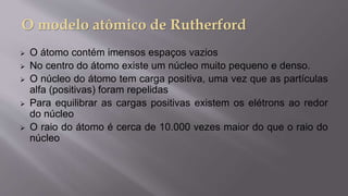  O átomo contém imensos espaços vazios
 No centro do átomo existe um núcleo muito pequeno e denso.
 O núcleo do átomo tem carga positiva, uma vez que as partículas
alfa (positivas) foram repelidas
 Para equilibrar as cargas positivas existem os elétrons ao redor
do núcleo
 O raio do átomo é cerca de 10.000 vezes maior do que o raio do
núcleo
 