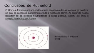 Conclusões de Rutherford
O átomo é formado por um núcleo muito pequeno e denso, com carga positiva,
no qual se concentra praticamente toda a massa do átomo. Ao redor do núcleo
localizam-se os elétrons neutralizando a carga positiva. Assim, ele criou o
Modelo Planetário do Átomo.
Modelo atômico de Rutherford
(1911)
 