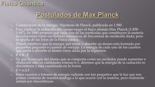  Cuantización de la energía. Hipótesis de Planck, publicada en 1.900.
 Para explicar la radiación del cuerpo negro el físico alemán Max Planck (1.858-
1.947), en 1900 propuso que cada una de las partículas que constituyen la materia
se comportan como osciladores armónicos de frecuencia de oscilación dada; pero
se aparta de las leyes de la Física clásica.
 Planck establece que la energía que emite o absorbe un átomo está formada por
pequeños paquetes o cuantos de energía. La energía de cada uno de los cuantos
que emite o absorbe el átomo viene dada por la expresión
 E = h . F
 Ya que la energía del átomo que se comporta como un oscilador puede aumentar o
disminuir sólo en cantidades enteras h.v, diremos que la energía de la radiación es
discontinua y esta cuantizada en la forma
 E = n.h.f
 Estos cuantos o fotones de energía radiante son tan pequeños que la luz que nos
parece continua de manera análoga a lo que ocurre con la materia, pero realmente
ambas son discontinuas.
 