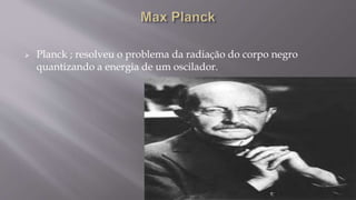  Planck ; resolveu o problema da radiação do corpo negro
quantizando a energia de um oscilador.
 