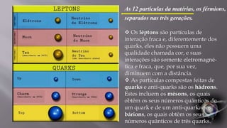  Os léptons são partículas de
interação fraca e, diferentemente dos
quarks, eles não possuem uma
qualidade chamada cor, e suas
interações são somente eletromagné-
tica e fraca, que, por sua vez,
diminuem com a distância.
 As partículas compostas feitas de
quarks e anti-quarks são os hádrons.
Estes incluem os mésons, os quais
obtêm os seus números quânticos de
um quark e de um anti-quark, e os
bárions, os quais obtêm os seus
números quânticos de três quarks.
As 12 partículas da matérias, os férmions,
separados nas três gerações.
 