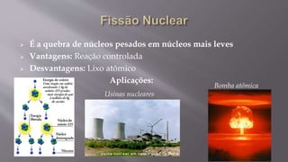  É a quebra de núcleos pesados em núcleos mais leves
 Vantagens: Reação controlada
 Desvantagens: Lixo atômico
Aplicações:
Usinas nucleares
Bomba atômica
 