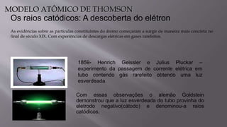Os raios catódicos: A descoberta do elétron
Com essas observações o alemão Goldstein
demonstrou que a luz esverdeada do tubo provinha do
eletrodo negativo(cátodo) e denominou-a raios
catódicos.
1859- Henrich Geissler e Julius Plucker –
experimento da passagem de corrente elétrica em
tubo contendo gás rarefeito obtendo uma luz
esverdeada.
As evidências sobre as partículas constituintes do átomo começaram a surgir de maneira mais concreta no
final de século XIX. Com experiências de descargas elétricas em gases rarefeitos.
MODELO ATÔMICO DE THOMSON
 