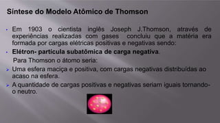 Síntese do Modelo Atômico de Thomson
• Em 1903 o cientista inglês Joseph J.Thomson, através de
experiências realizadas com gases concluiu que a matéria era
formada por cargas elétricas positivas e negativas sendo:
• Elétron- partícula subatômica de carga negativa.
Para Thomson o átomo seria:
 Uma esfera maciça e positiva, com cargas negativas distribuídas ao
acaso na esfera.
 A quantidade de cargas positivas e negativas seriam iguais tornando-
o neutro.
 