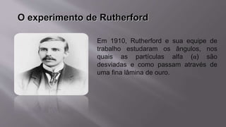O experimento de Rutherford
Em 1910, Rutherford e sua equipe de
trabalho estudaram os ângulos, nos
quais as partículas alfa (α) são
desviadas e como passam através de
uma fina lâmina de ouro.
 