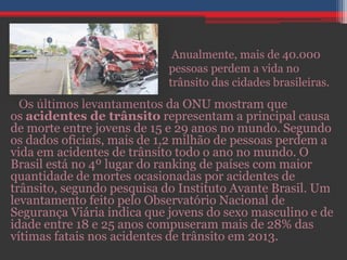 Os últimos levantamentos da ONU mostram que
os acidentes de trânsito representam a principal causa
de morte entre jovens de 15 e 29 anos no mundo. Segundo
os dados oficiais, mais de 1,2 milhão de pessoas perdem a
vida em acidentes de trânsito todo o ano no mundo. O
Brasil está no 4º lugar do ranking de países com maior
quantidade de mortes ocasionadas por acidentes de
trânsito, segundo pesquisa do Instituto Avante Brasil. Um
levantamento feito pelo Observatório Nacional de
Segurança Viária indica que jovens do sexo masculino e de
idade entre 18 e 25 anos compuseram mais de 28% das
vítimas fatais nos acidentes de trânsito em 2013.
Anualmente, mais de 40.000
pessoas perdem a vida no
trânsito das cidades brasileiras.
 