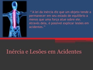 ‘’A lei da inércia diz que um objeto tende a
permanecer em seu estado de equilíbrio a
menos que uma força atue sobre ele.
Através dela, é possível explicar lesões em
acidentes.’’
Inércia e Lesões em Acidentes
 