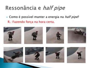    Como é possível manter a energia na half pipe?
    R.: Fazendo força na hora certa.
 