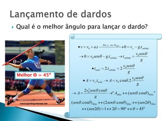    Qual é o melhor ângulo para lançar o dardo?

                                               Em y , na H Máx
                           v    v0 a.t                                0 vy          g.t subida
                                                                                  v0 sen
                               0 v0 sen          g.t subida          t subida
                                                                                      g
Ɵ=?
                                                                     v0 sen
                                     ttotal     2.t subida       2
                                                                         g
    Melhor Ɵ = 45º
                                                                                v0 sen
                               A v x .ttotal        A v0 cos .2
                                                                                    g
                                 2
                               2v0 sen cos
                          A                   " AMáx    ( sen . cos ) Máx "
                                      g
                      ( sen . cos ) Máx  (2sen . cos ) Máx    ( sen 2 ) Máx
                                ( sen 2 ) 1            2         90                  45
 