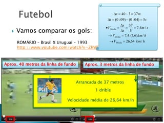 s 40 3 37m
                                                    t (0 : 09) (0 : 04) 5s
                                                            s 37
       Vamos comparar os gols:
                                                   VMédia            7, 4 m / s
                                                           t   5
                                                     VMédia 7,4.(3,6)km / h
       ROMÁRIO – Brasil X Uruguai – 1993        VMédia         26,64 km / h
       http://www.youtube.com/watch?v=ZhWF-_WdAjQ



Aprox. 40 metros da linha de fundo    Aprox. 3 metros da linha de fundo



                            Arrancada de 55 de 37 metros
                                 Arrancada metros

                                     5 dribles drible
                                            1

                          Velocidade média de 19,8 km/h
                             Velocidade média de 26,64 km/h
 