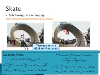    Bob Burnquist e o looping
  http://www.youtube.com/watch?v=6Ti-1ZDdgFA



                                                                 Va
                                                                          N P

                    N
                        P
                                        Tem que estar a
                            Vb         42,6 km/h ou mais

No ponto crítico:                                                ( Ecinética )inicial       ( E gravitacional      Ecinética ) crítico
                                                                                        2                  2
              Fcp   N       P   Fcpmínima   P                                mvbMÍN             mvaMÍN
                                                                                                                mgH
          2                     2                                                 2                    2
 mVamin             Vamin                                    2                                     2
                m.g        g Vamin      R.g          vbMÍN    40          vbMÍN
   R                  R                                          10.5                                      70       vbMÍN      11,83m / s
                                                       2      2             2
 Vamin         40 Vamin 6,33m / s 28,8km / h             vbMÍN 11,83.(3,6)m / s                            vbMÍN      42,6 km / h
 